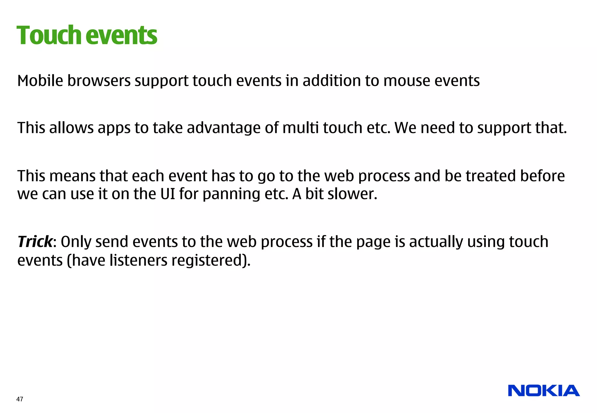 Touch events
Mobile browsers support touch events in addition to mouse events


This allows apps to take advantage of multi touch etc. We need to support that.


This means that each event has to go to the web process and be treated before
we can use it on the UI for panning etc. A bit slower.


Trick: Only send events to the web process if the page is actually using touch
events (have listeners registered).




47
 