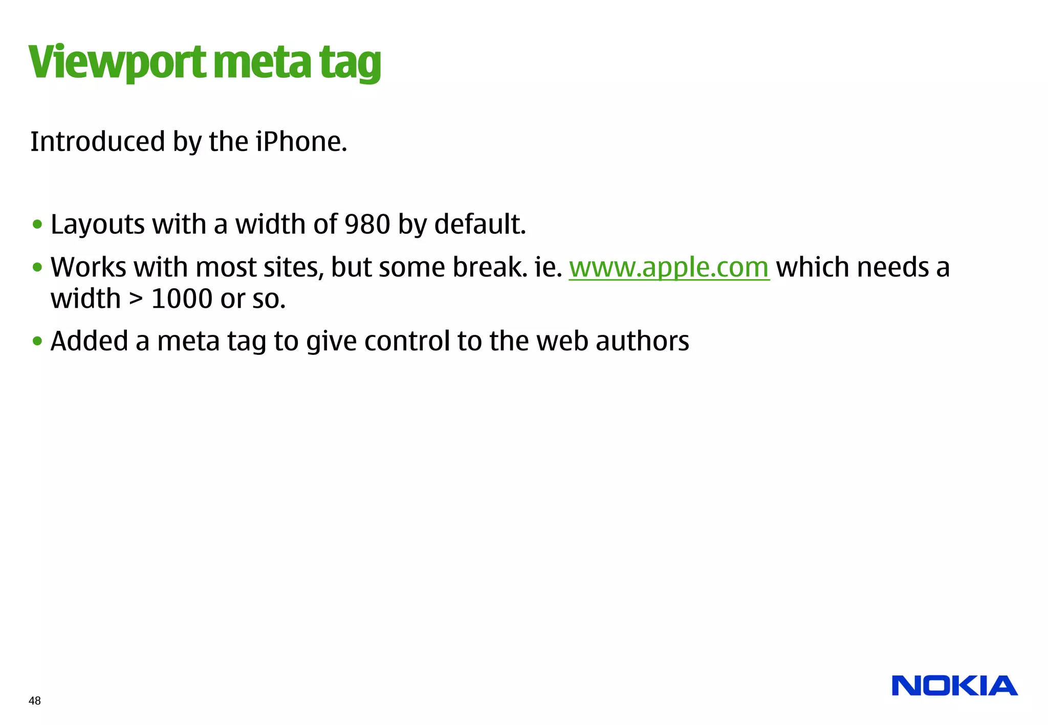 Viewport meta tag
Introduced by the iPhone.


• Layouts with a width of 980 by default.
• Works with most sites, but some break. ie. www.apple.com which needs a
  width > 1000 or so.
• Added a meta tag to give control to the web authors




48
 