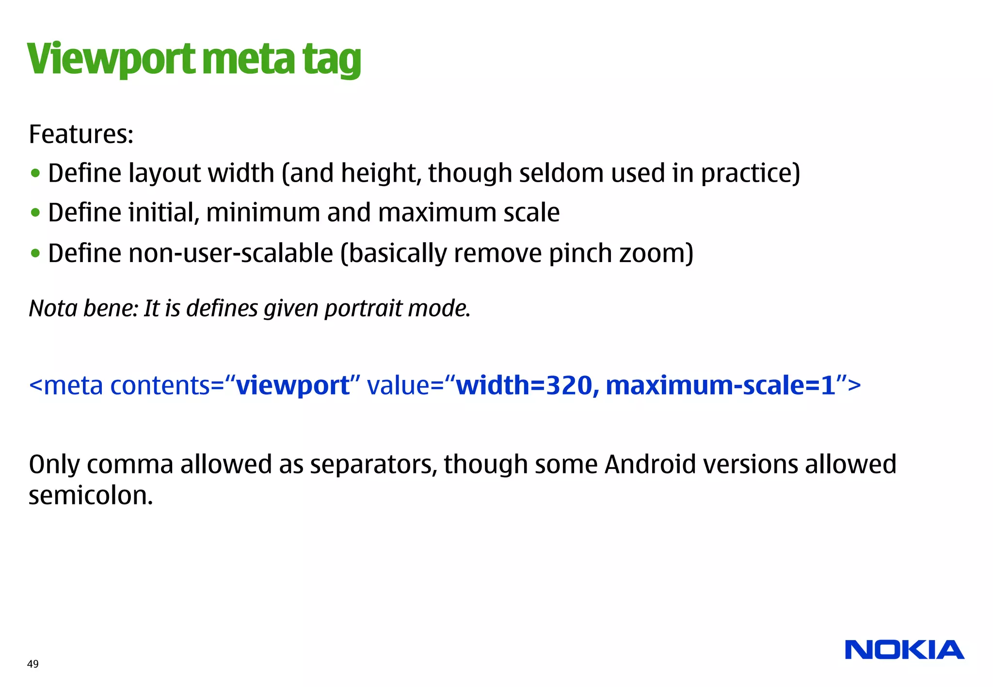 Viewport meta tag
Features:
• Define layout width (and height, though seldom used in practice)
• Define initial, minimum and maximum scale
• Define non-user-scalable (basically remove pinch zoom)

Nota bene: It is defines given portrait mode.


<meta contents=“viewport” value=“width=320, maximum-scale=1”>


Only comma allowed as separators, though some Android versions allowed
semicolon.




49
 