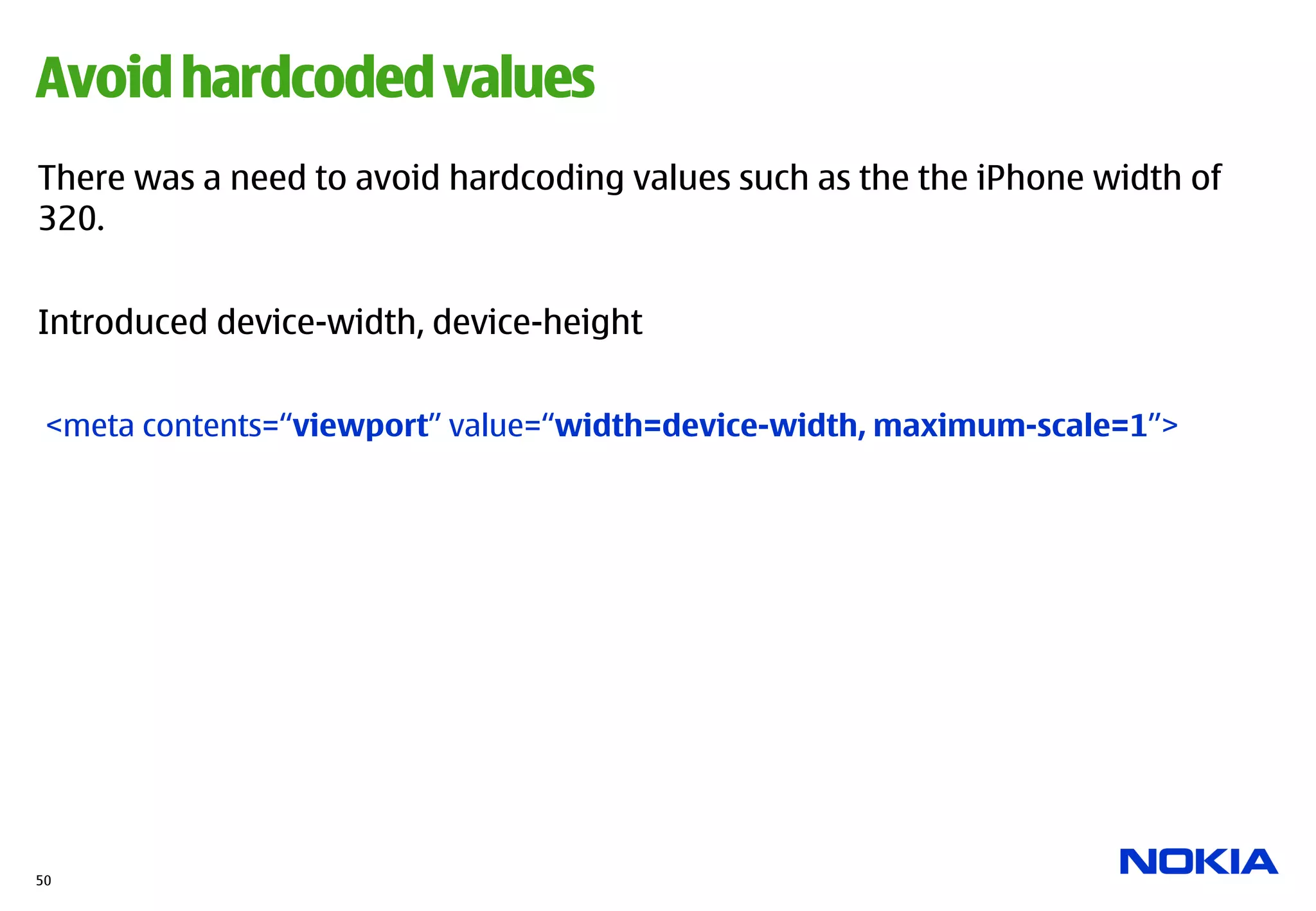 Avoid hardcoded values
There was a need to avoid hardcoding values such as the the iPhone width of
320.


Introduced device-width, device-height


 <meta contents=“viewport” value=“width=device-width, maximum-scale=1”>




50
 