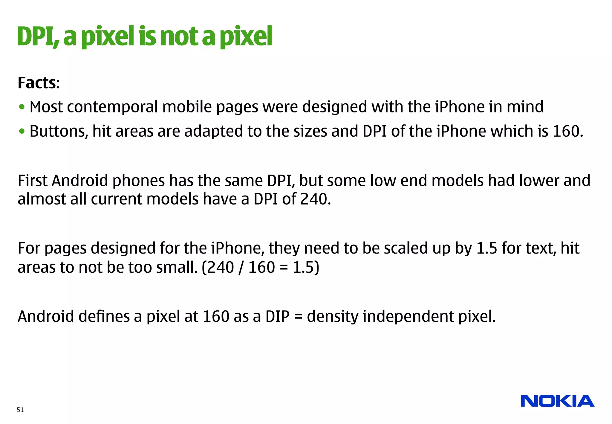 DPI, a pixel is not a pixel
Facts:
• Most contemporal mobile pages were designed with the iPhone in mind
• Buttons, hit areas are adapted to the sizes and DPI of the iPhone which is 160.


First Android phones has the same DPI, but some low end models had lower and
almost all current models have a DPI of 240.


For pages designed for the iPhone, they need to be scaled up by 1.5 for text, hit
areas to not be too small. (240 / 160 = 1.5)


Android defines a pixel at 160 as a DIP = density independent pixel.




51
 