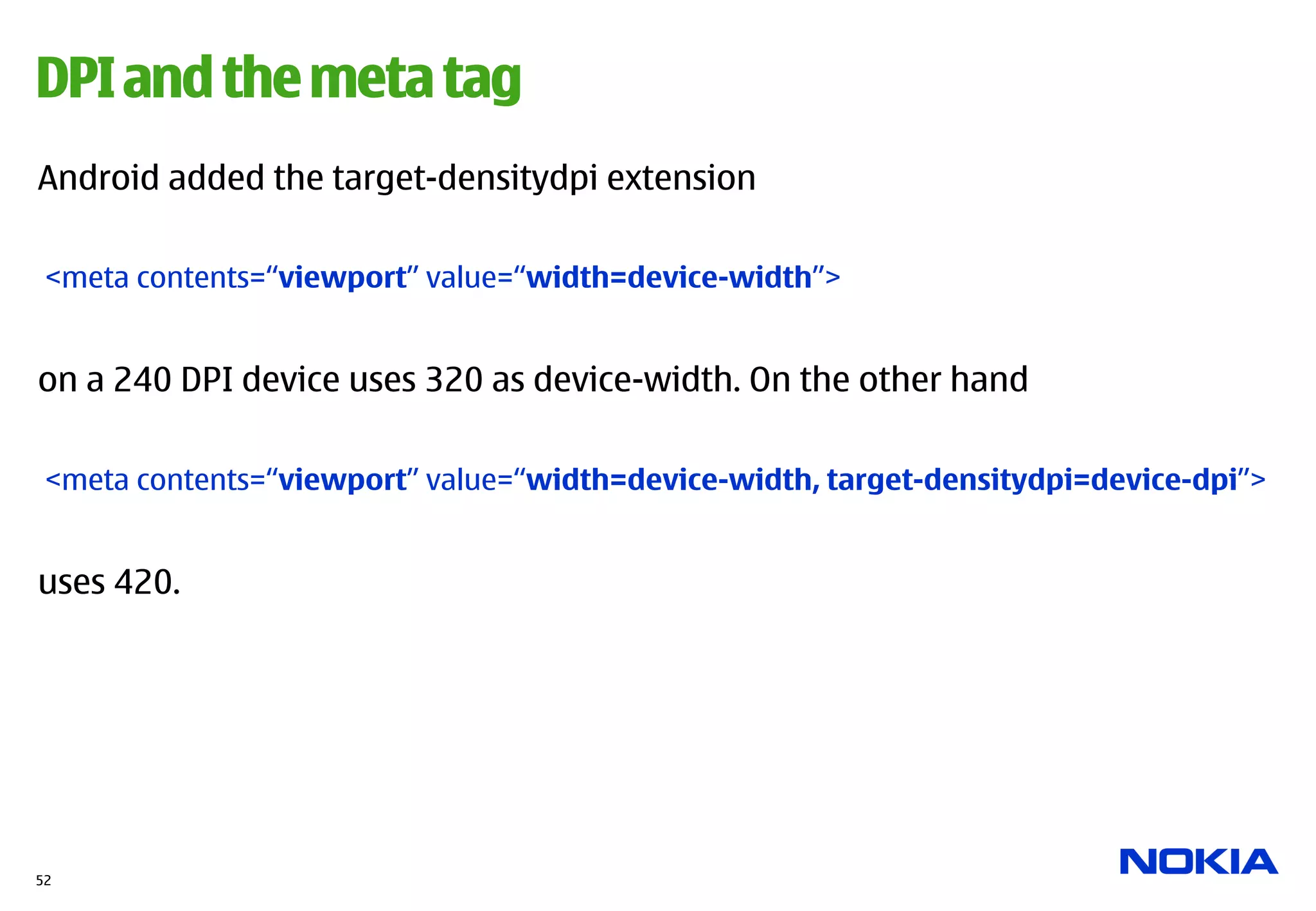 DPI and the meta tag
Android added the target-densitydpi extension

 <meta contents=“viewport” value=“width=device-width”>


on a 240 DPI device uses 320 as device-width. On the other hand

 <meta contents=“viewport” value=“width=device-width, target-densitydpi=device-dpi”>


uses 420.




52
 