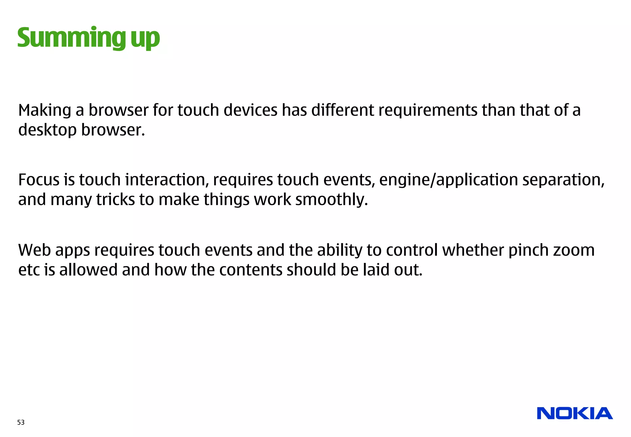 Summing up

Making a browser for touch devices has different requirements than that of a
desktop browser.


Focus is touch interaction, requires touch events, engine/application separation,
and many tricks to make things work smoothly.


Web apps requires touch events and the ability to control whether pinch zoom
etc is allowed and how the contents should be laid out.




53
 