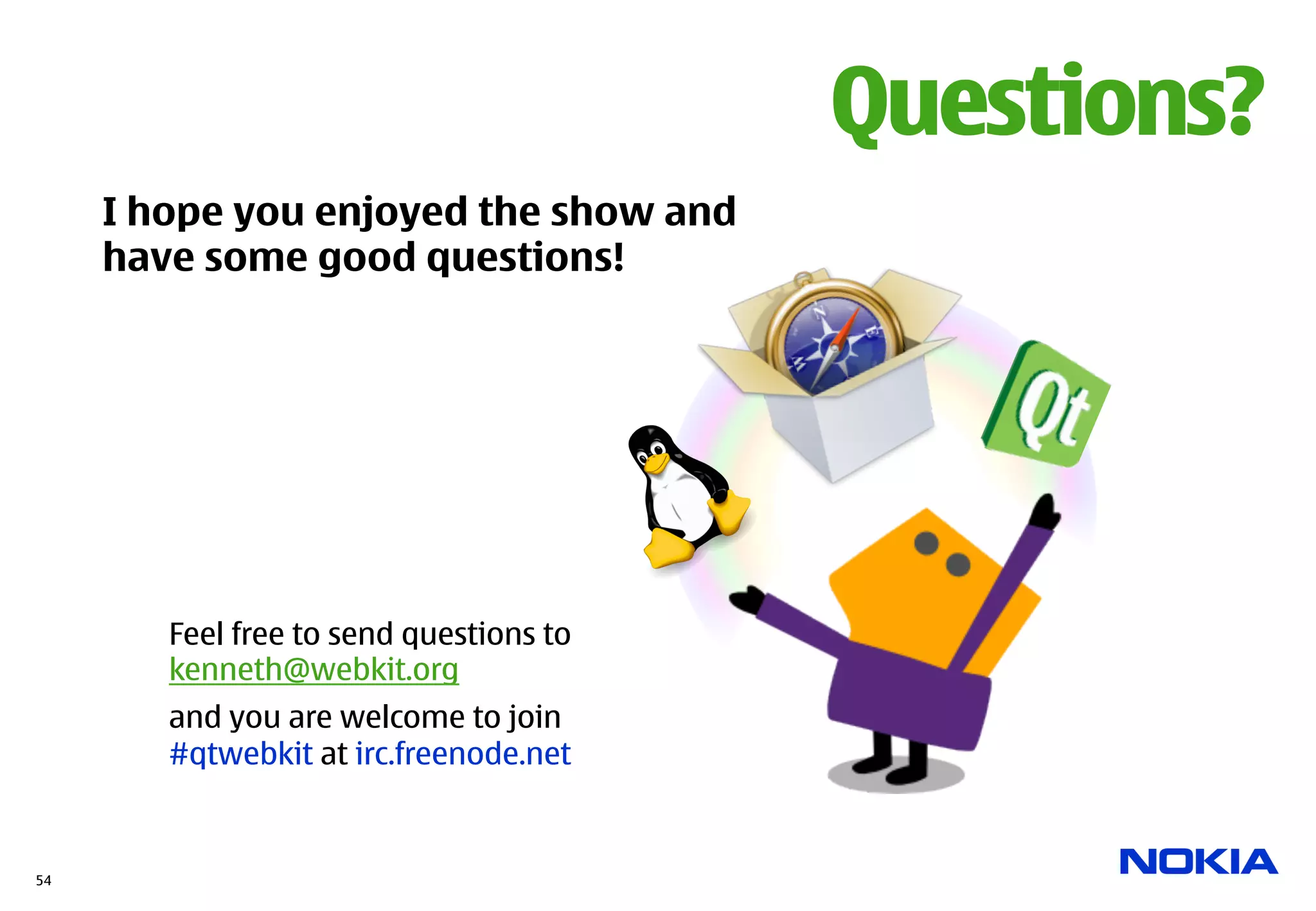 Questions?
     I hope you enjoyed the show and
     have some good questions!




        Feel free to send questions to
        kenneth@webkit.org
        and you are welcome to join
        #qtwebkit at irc.freenode.net


54
 