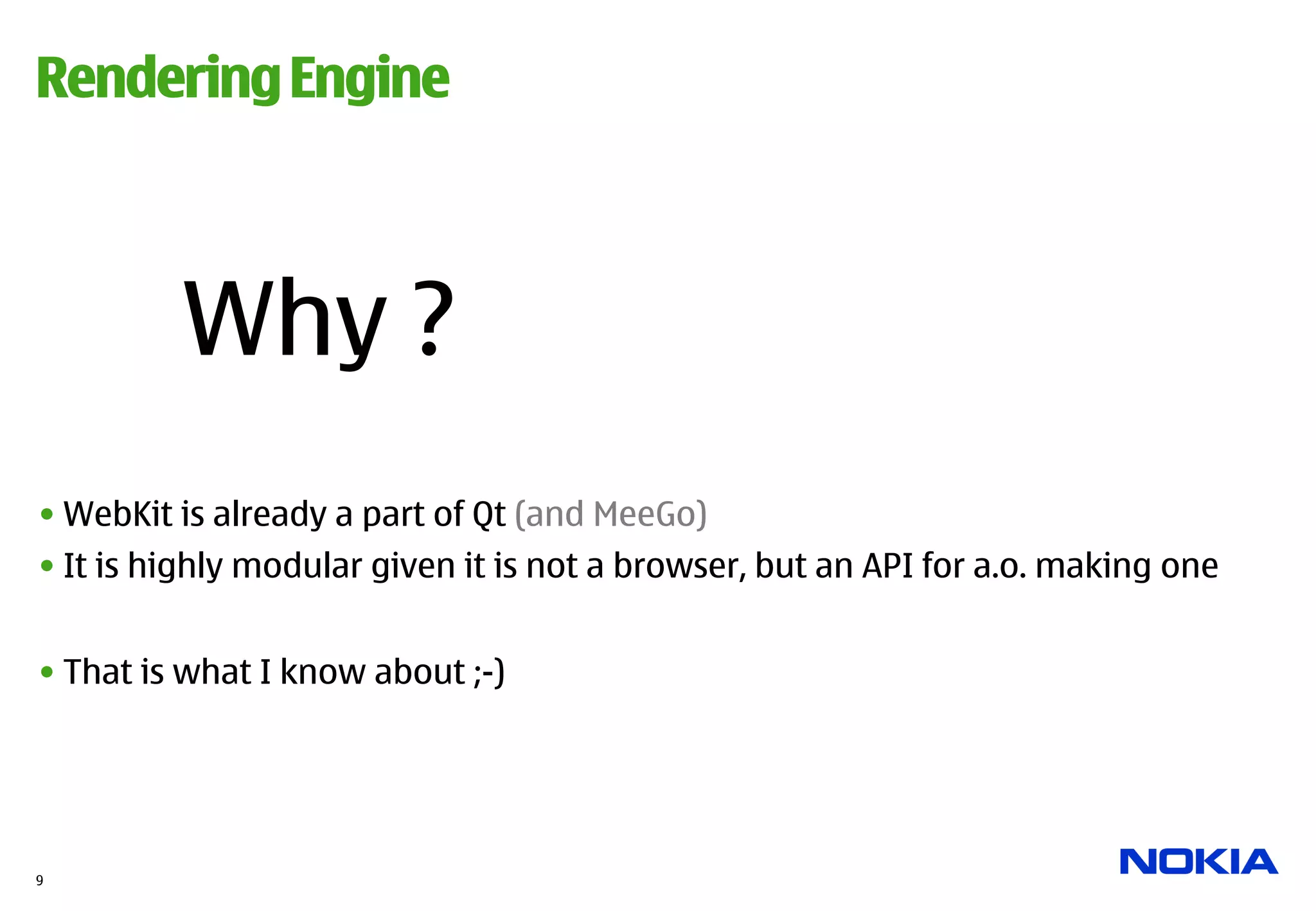Rendering Engine



         Why ?
• WebKit is already a part of Qt (and MeeGo)
• It is highly modular given it is not a browser, but an API for a.o. making one


• That is what I know about ;-)




9
 