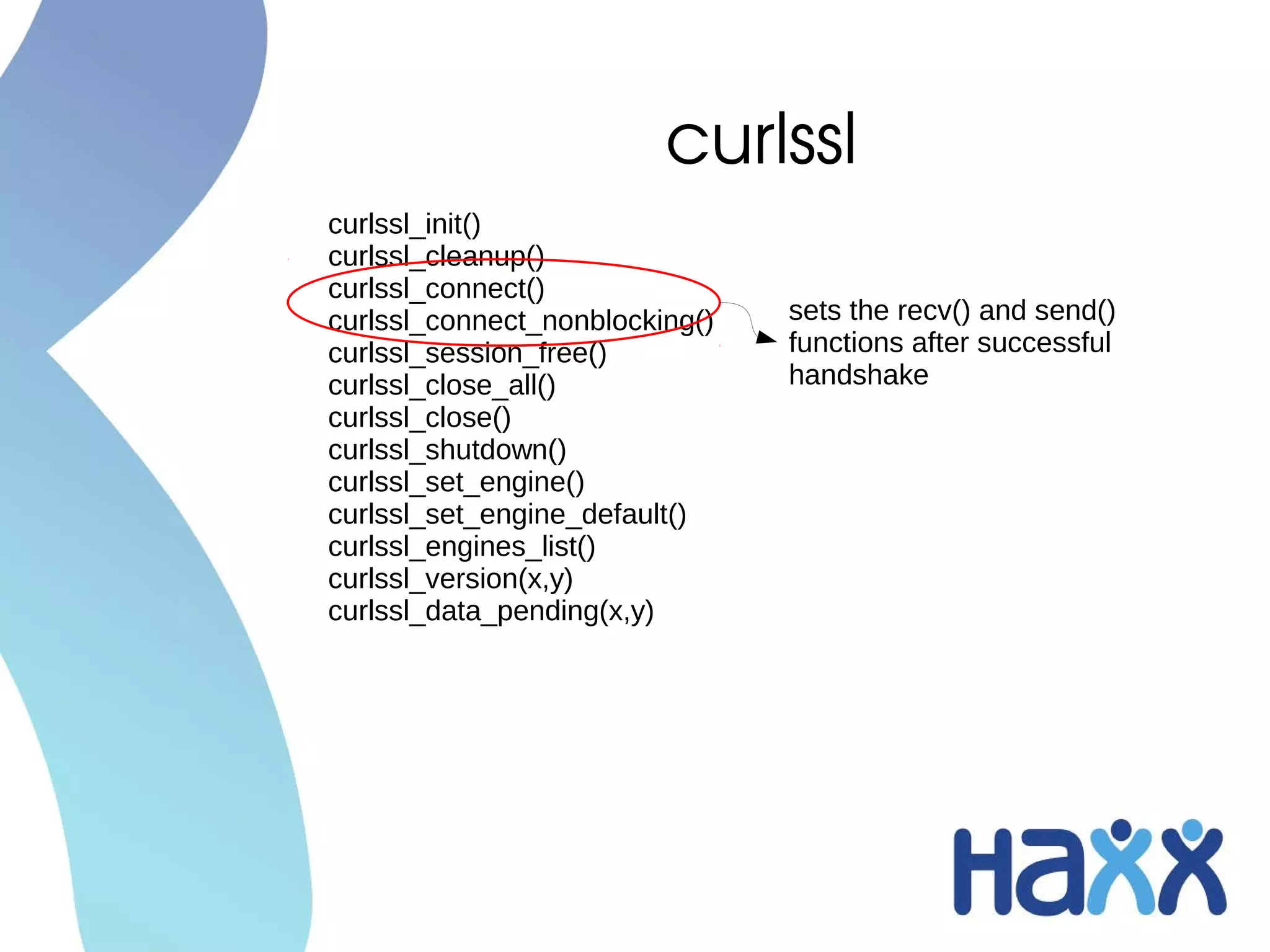 curlssl
curlssl_init()
curlssl_cleanup()
curlssl_connect()
curlssl_connect_nonblocking()   sets the recv() and send()
curlssl_session_free()          functions after successful
curlssl_close_all()             handshake
curlssl_close()
curlssl_shutdown()
curlssl_set_engine()
curlssl_set_engine_default()
curlssl_engines_list()
curlssl_version(x,y)
curlssl_data_pending(x,y)
 