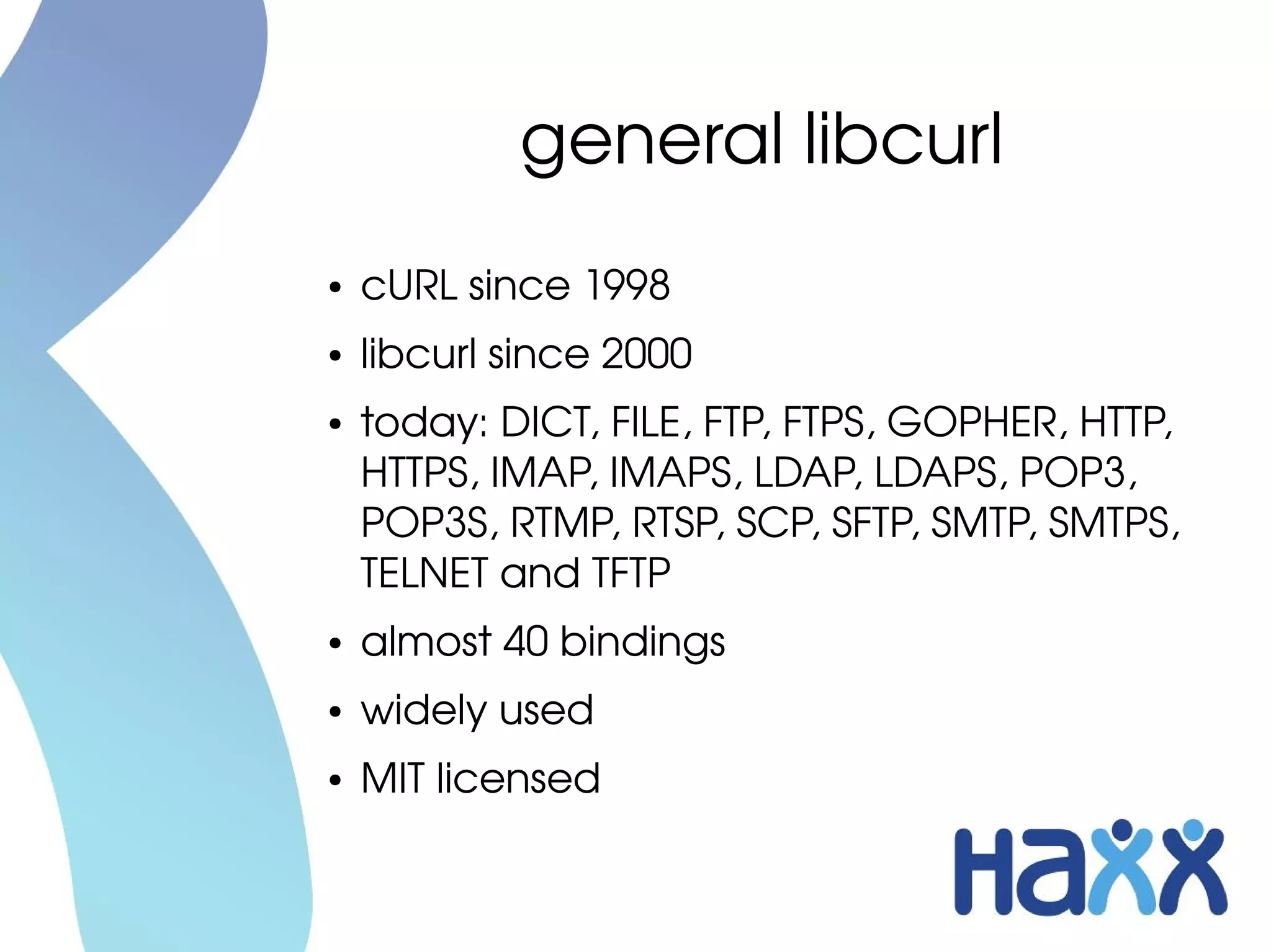 general libcurl
●   cURL since 1998
●   libcurl since 2000
●   today: DICT, FILE, FTP, FTPS, GOPHER, HTTP, 
    HTTPS, IMAP, IMAPS, LDAP, LDAPS, POP3, 
    POP3S, RTMP, RTSP, SCP, SFTP, SMTP, SMTPS, 
    TELNET and TFTP
●   almost 40 bindings
●   widely used
●   MIT licensed
 