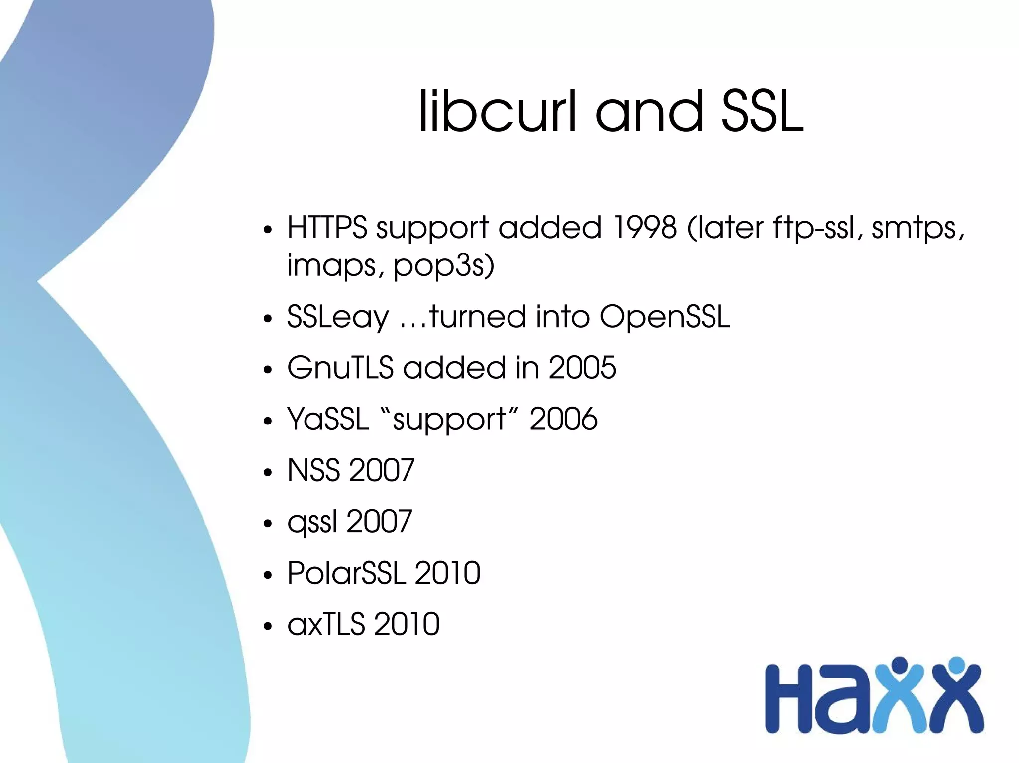 libcurl and SSL
●   HTTPS support added 1998 (later ftp­ssl, smtps, 
    imaps, pop3s)
●   SSLeay …turned into OpenSSL
●   GnuTLS added in 2005
●   YaSSL “support” 2006
●   NSS 2007
●   qssl 2007
●   PolarSSL 2010
●   axTLS 2010
 