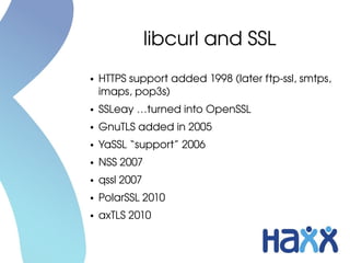 libcurl and SSL
●   HTTPS support added 1998 (later ftp­ssl, smtps, 
    imaps, pop3s)
●   SSLeay …turned into OpenSSL
●   GnuTLS added in 2005
●   YaSSL “support” 2006
●   NSS 2007
●   qssl 2007
●   PolarSSL 2010
●   axTLS 2010
 