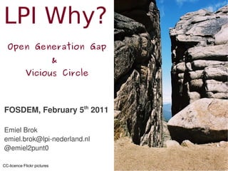 LPI Why?
  Open Generation Gap
                             &
            Vicious Circle



FOSDEM, February 5th 2011

Emiel Brok
emiel.brok@lpi-nederland.nl
@emiel2punt0

CC-licence Flickr pictures
 