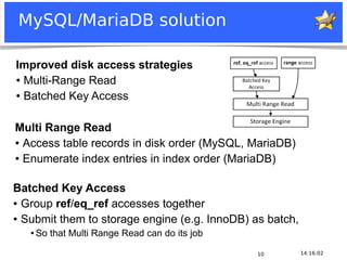 MySQL/MariaDB solution

 Improved disk access strategies
 ● Multi-Range Read


 ● Batched Key Access




Multi Range Read
● Access table records in disk order (MySQL, MariaDB)


● Enumerate index entries in index order (MariaDB)




Batched Key Access
● Group ref/eq_ref accesses together


● Submit them to storage engine (e.g. InnoDB) as batch,

         ●   So that Multi Range Read can do its job

                                                                    10   14:16:02
Notice: MySQL is a registered trademark of Sun Microsystems, Inc.
 
