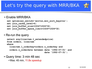 Let's try the query with MRR/BKA

 ●   Enable MRR/BKA
       set        optimizer_switch='mrr=on,mrr_sort_keys=on';
       set        join_cache_level=6;
       set        join_buffer_size=1024*1024*32;
       set        join_buffer_space_limit=1024*1024*32;

●    Re-run the query
       select avg(lineitem.l_extendedprice)
       from orders, lineitem
       where
         lineitem.l_orderkey=orders.o_orderkey and
         orders.o_orderdate between date '1992-07-01' and
                                    date '1992-07-31';
●    Query time: 3 min 48 sec
          ●   Was: 45 min, 11.8x speedup

                                                                    11   14:16:02
Notice: MySQL is a registered trademark of Sun Microsystems, Inc.
 