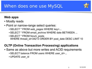 When does one use MySQL

 Web apps
 ● Mostly reads


 ● Point or narrow-range select queries:

           ● SELECT * FROM web_pages WHERE key=...
           ● SELECT * FROM email_archive WHERE date BETWEEN ...


           ● SELECT * FROM forum_posts

             WHERE thread_id=34213 ORDER BY post_date DESC LIMIT 10

 OLTP (Online Transaction Processing) applications
 ● Same as above but more writes and ACID requirements

           ● SELECT balance FROM users WHERE user_id=...
           ● UPDATE user_id




                                                                    3   14:16:02
Notice: MySQL is a registered trademark of Sun Microsystems, Inc.
 
