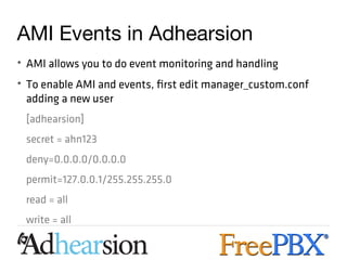 AMI Events in Adhearsion
• AMI allows you to do event monitoring and handling
• To enable AMI and events, first edit manager_custom.conf
  adding a new user
 [adhearsion]
 secret = ahn123
 deny=0.0.0.0/0.0.0.0
 permit=127.0.0.1/255.255.255.0
 read = all
 write = all
 