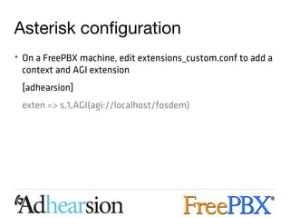 Asterisk configuration
• On a FreePBX machine, edit extensions_custom.conf to add a
  context and AGI extension
 [adhearsion]
 exten => s,1,AGI(agi://localhost/fosdem)
 