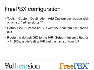FreePBX configuration
• Tools > Custom Destination, Add Custom destination with
  a name of “adhearsion,s,1”
• Setup > IVR: Create an IVR with your custom destination
  in it
• Route the default DID to the IVR: Setup > Inbound Routes
  > All DIDs, set default to IVR and the name of your IVR
 