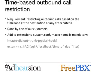 Time-based outbound call
restriction
• Requirement: restricting outbound calls based on the
  timezone at the destination or any other criteria
• Done by one of our customers
• Add to extensions_custom.conf, macro name is mandatory:
 [macro-dialout-trunk-predial-hook]
 exten => s,1,AGI(agi://localhost/time_of_day_filter)
 