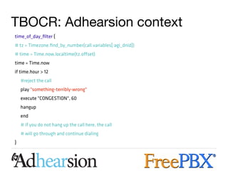 TBOCR: Adhearsion context
time_of_day_filter {
# tz = Timezone.find_by_number(call.variables[:agi_dnid])
# time = Time.now.localtime(tz.offset)
time = Time.now
if time.hour > 12
    #reject the call
    play "something-terribly-wrong"
    execute "CONGESTION", 60
    hangup
    end
    # if you do not hang up the call here, the call
    # will go through and continue dialing
}
 