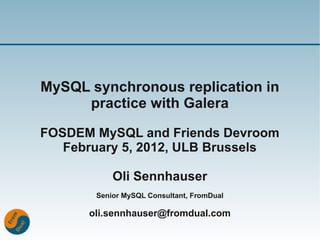 MySQL synchronous replication in
     practice with Galera

FOSDEM MySQL and Friends Devroom
   February 5, 2012, ULB Brussels

           Oli Sennhauser
       Senior MySQL Consultant, FromDual

      oli.sennhauser@fromdual.com
 