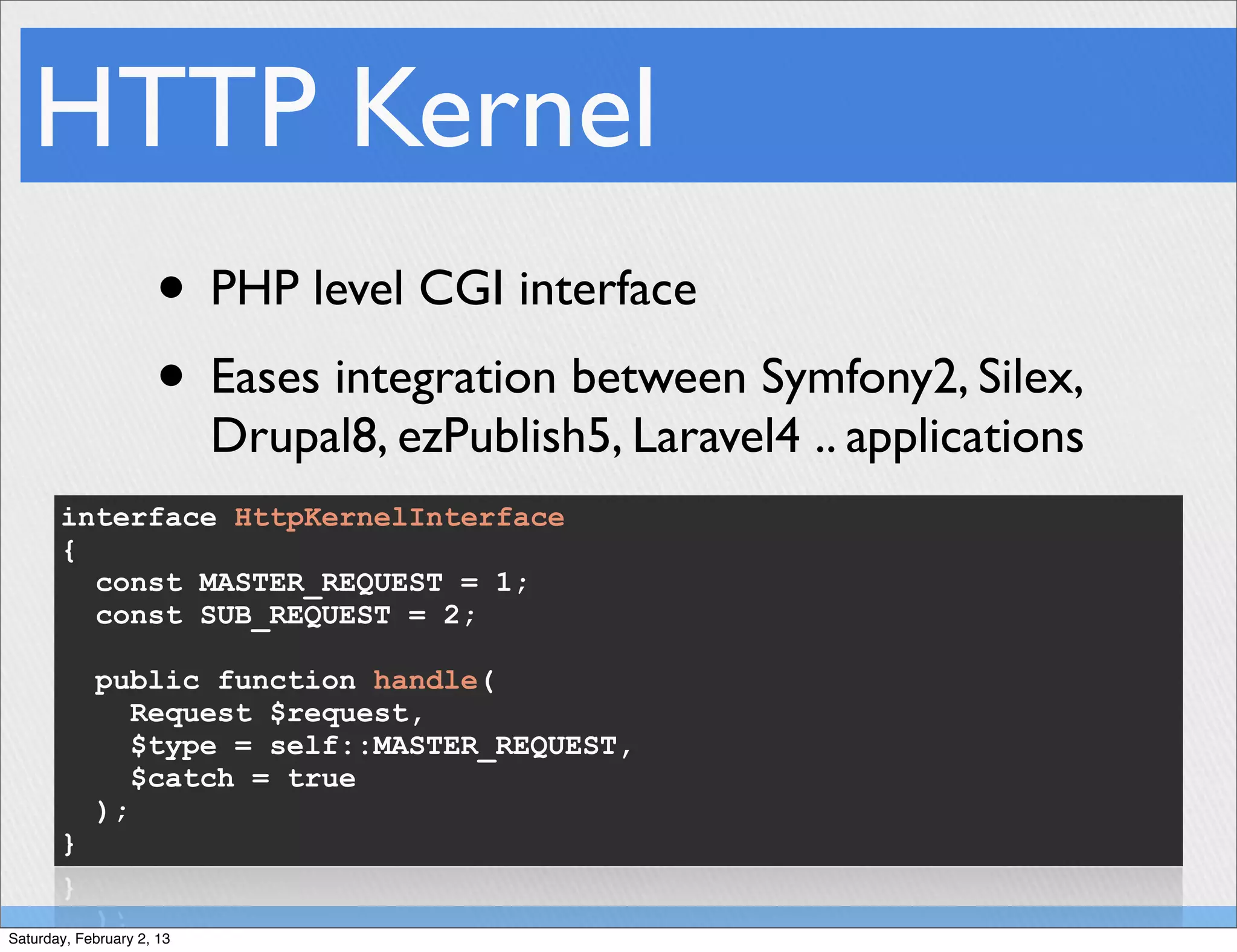 HTTP Kernel
                     • PHP level CGI interface
                     • Eases integration between Symfony2, Silex,
                           Drupal8, ezPublish5, Laravel4 .. applications
       interface HttpKernelInterface
       {
         const MASTER_REQUEST = 1;
         const SUB_REQUEST = 2;

            public function handle(
               Request $request,
               $type = self::MASTER_REQUEST,
               $catch = true
            );
       }


Saturday, February 2, 13
 