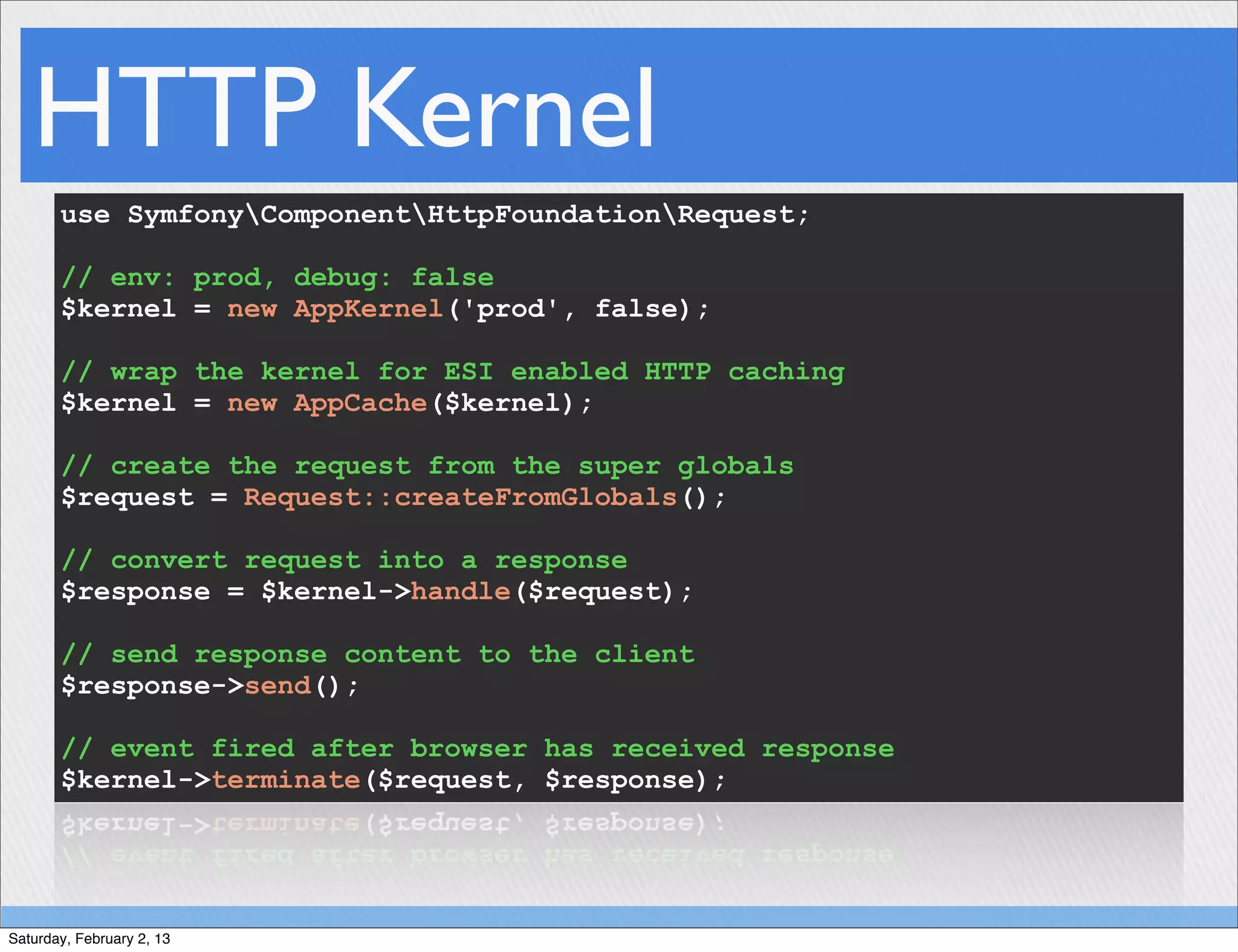 HTTP Kernel
       use SymfonyComponentHttpFoundationRequest;

       // env: prod, debug: false
       $kernel = new AppKernel('prod', false);

       // wrap the kernel for ESI enabled HTTP caching
       $kernel = new AppCache($kernel);

       // create the request from the super globals
       $request = Request::createFromGlobals();

       // convert request into a response
       $response = $kernel->handle($request);

       // send response content to the client
       $response->send();

       // event fired after browser has received response
       $kernel->terminate($request, $response);




Saturday, February 2, 13
 