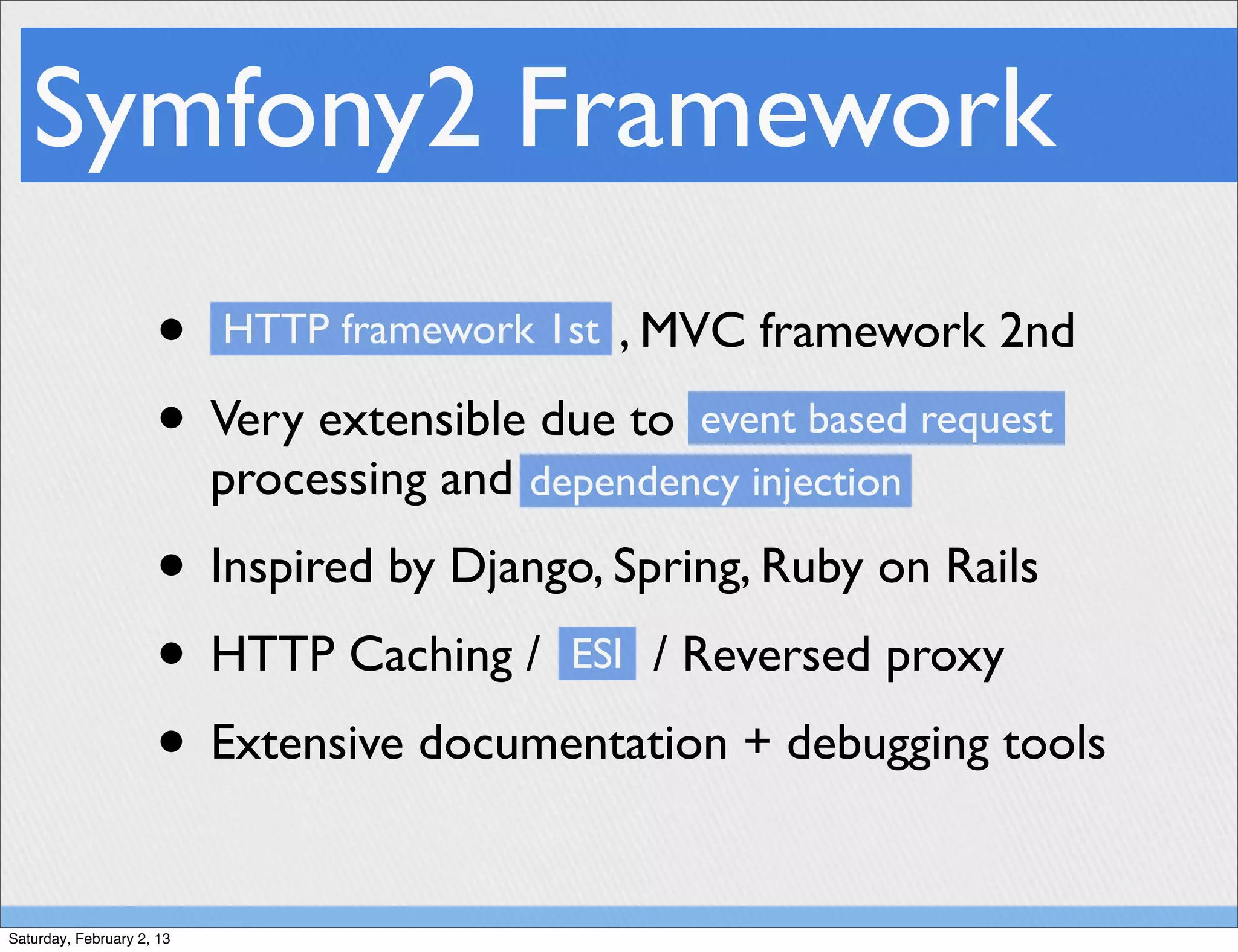 Symfony2 Framework
                     • HTTP framework 1st , MVC framework 2nd
                     • Very extensible due to event based request
                           processing and dependency injection
                     • Inspired by Django, Spring, Ruby on Rails
                     • HTTP Caching / ESI / Reversed proxy
                     • Extensive documentation + debugging tools
Saturday, February 2, 13
 