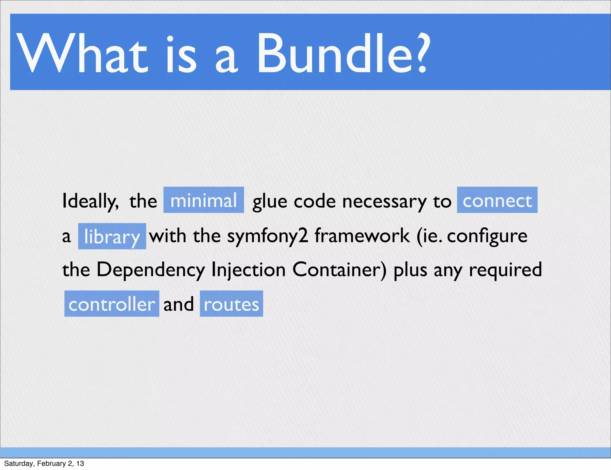 What is a Bundle?

                 Ideally, the minimal glue code necessary to connect
                 a library with the symfony2 framework (ie. conﬁgure
                 the Dependency Injection Container) plus any required
                   controller and routes




Saturday, February 2, 13
 