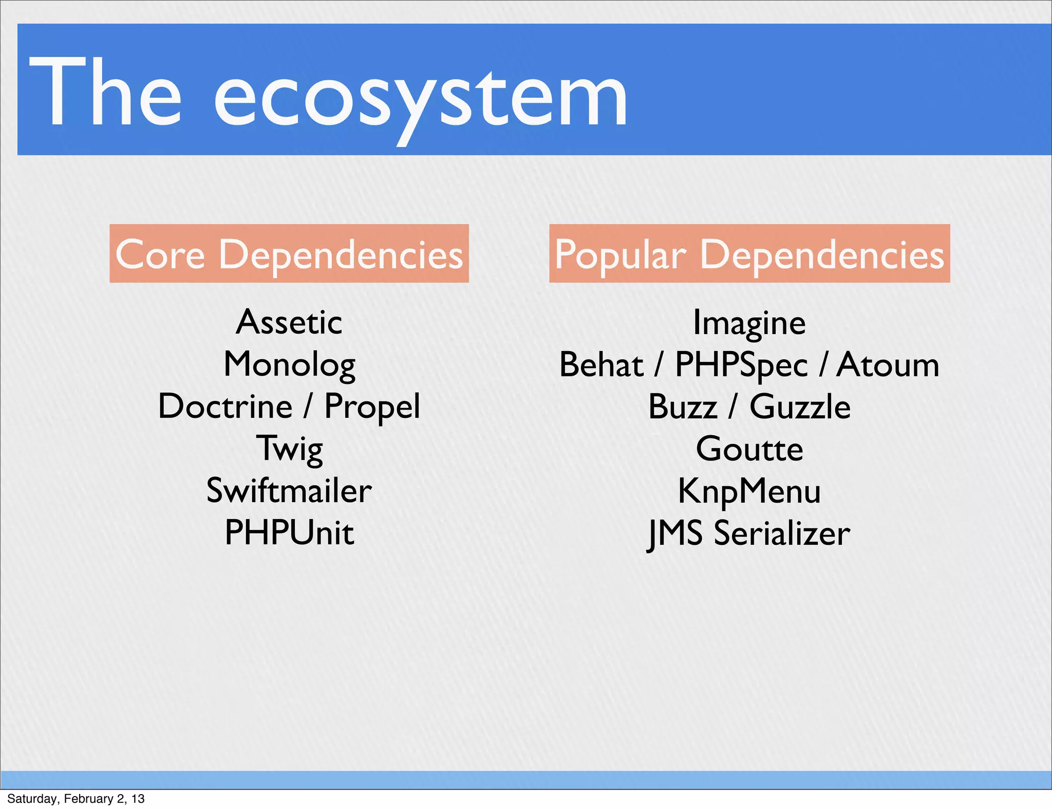 The ecosystem
                  Core Dependencies            Popular Dependencies
                               Assetic                  Imagine
                              Monolog          Behat / PHPSpec / Atoum
                           Doctrine / Propel        Buzz / Guzzle
                                 Twig                   Goutte
                             Swiftmailer               KnpMenu
                              PHPUnit               JMS Serializer




Saturday, February 2, 13
 