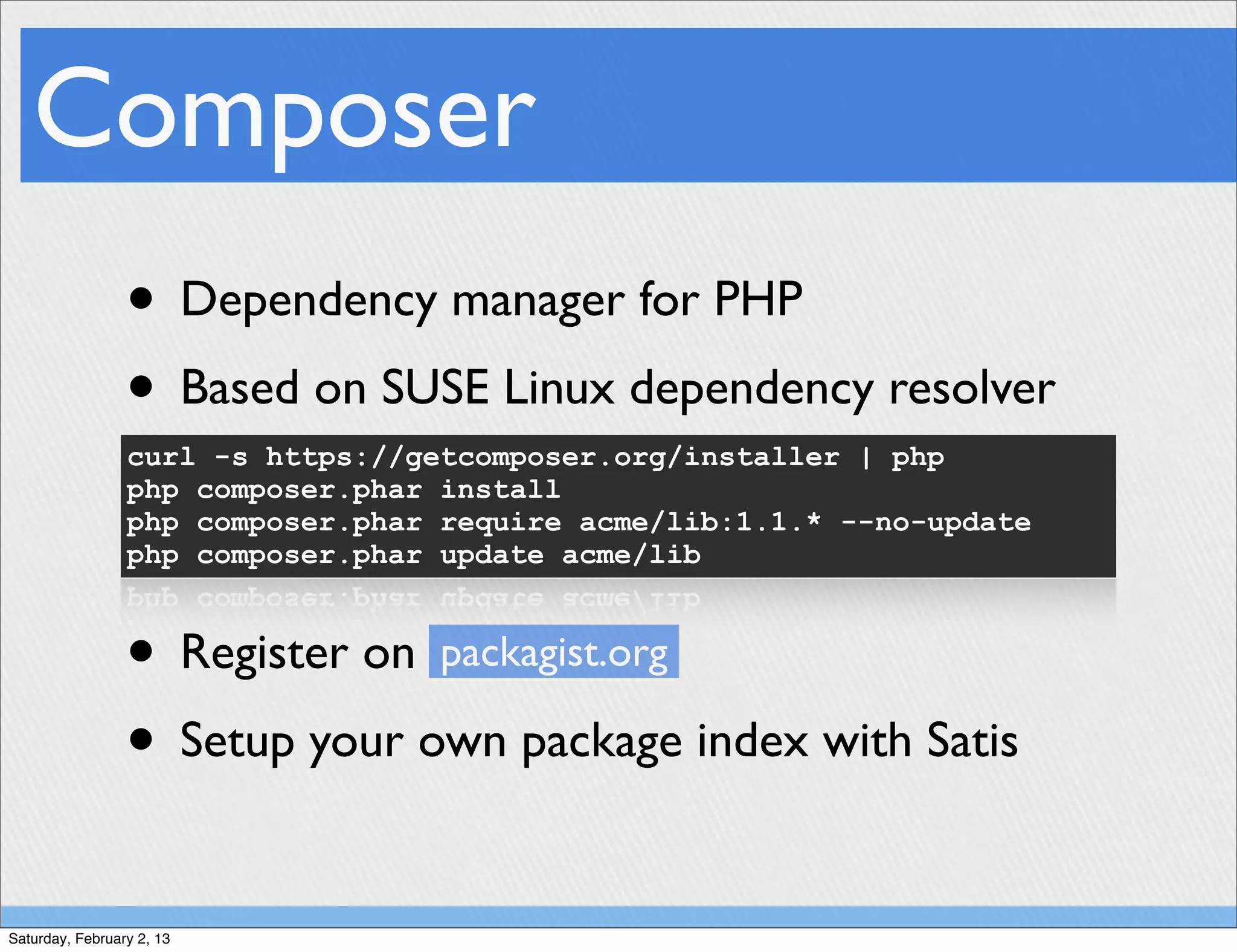 Composer
                 • Dependency manager for PHP
                 • Based on SUSE Linux dependency resolver
                 curl -s https://getcomposer.org/installer | php
                 php composer.phar install
                 php composer.phar require acme/lib:1.1.* --no-update
                 php composer.phar update acme/lib



                 • Register on packagist.org
                 • Setup your own package index with Satis

Saturday, February 2, 13
 