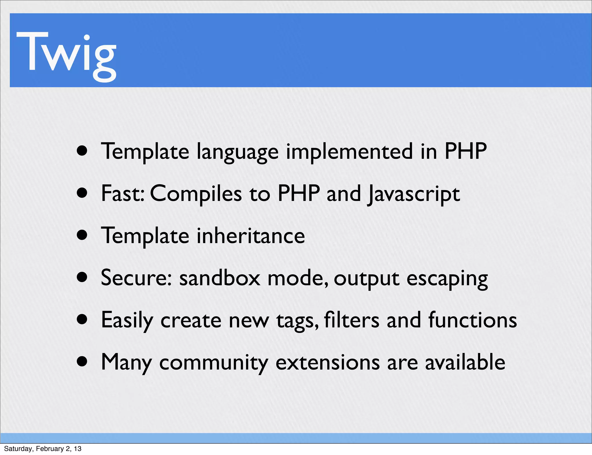 Twig
                     • Template language implemented in PHP
                     • Fast: Compiles to PHP and Javascript
                     • Template inheritance
                     • Secure: sandbox mode, output escaping
                     • Easily create new tags, ﬁlters and functions
                     • Many community extensions are available
Saturday, February 2, 13
 