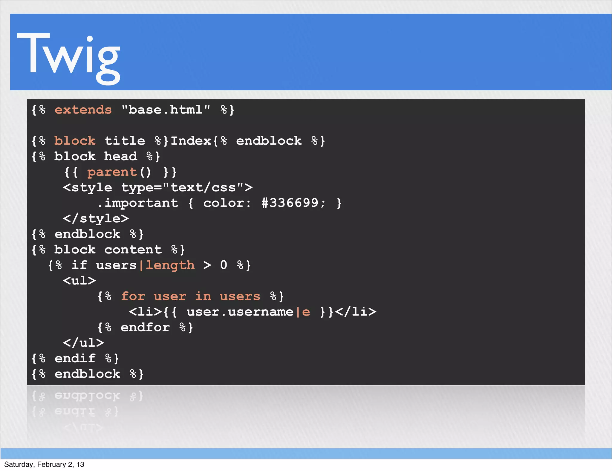 Twig
       {% extends "base.html" %}

       {% block title %}Index{% endblock %}
       {% block head %}
           {{ parent() }}
           <style type="text/css">
                .important { color: #336699; }
           </style>
       {% endblock %}
       {% block content %}
         {% if users|length > 0 %}
           <ul>
                {% for user in users %}
                    <li>{{ user.username|e }}</li>
                {% endfor %}
           </ul>
       {% endif %}
       {% endblock %}




Saturday, February 2, 13
 
