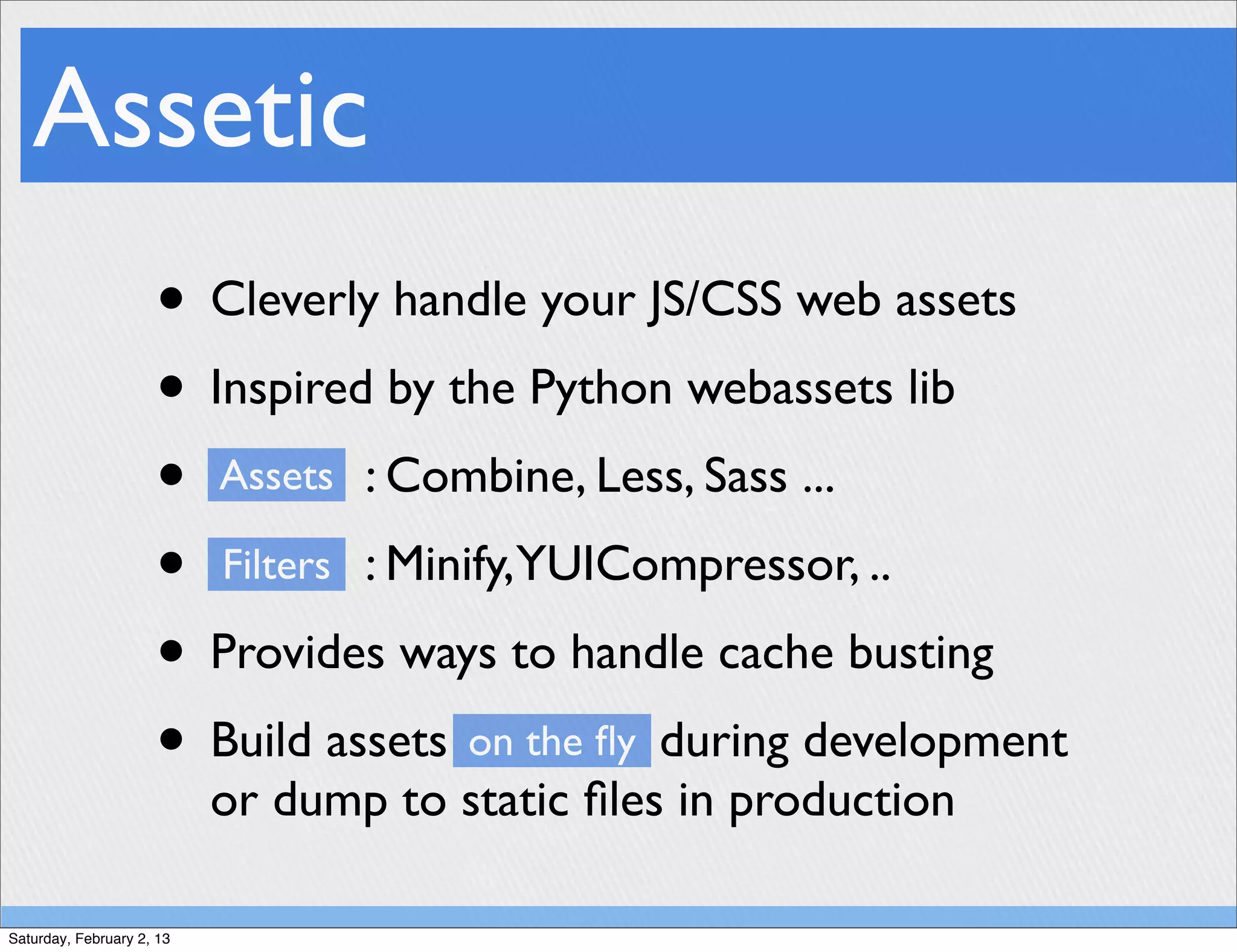 Assetic
                     • Cleverly handle your JS/CSS web assets
                     • Inspired by the Python webassets lib
                     • Assets : Combine, Less, Sass ...
                     • Filters : Minify,YUICompressor, ..
                     • Provides ways to handle cache busting
                     • Build assets on the ﬂy during development
                           or dump to static ﬁles in production

Saturday, February 2, 13
 