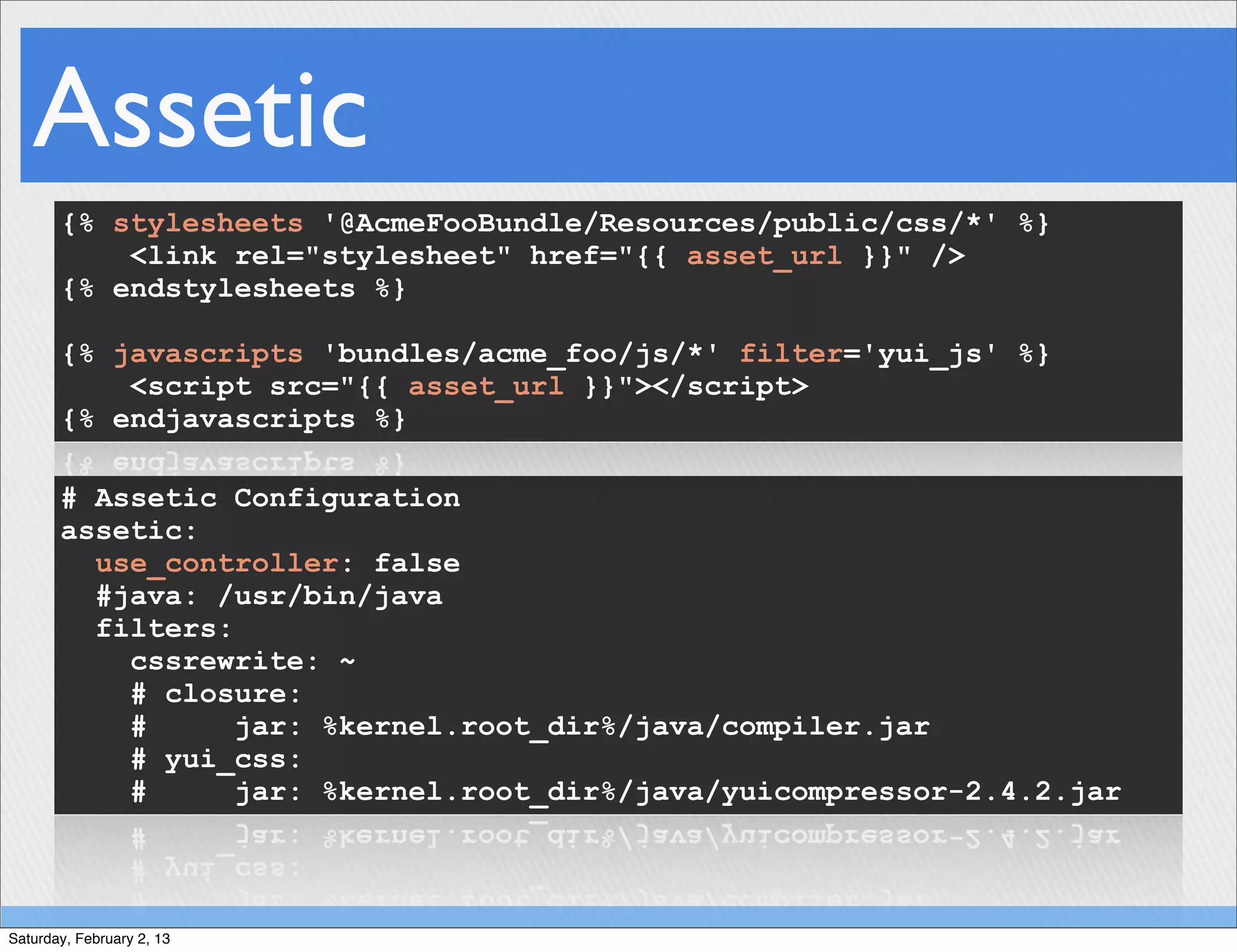 Assetic
       {% stylesheets '@AcmeFooBundle/Resources/public/css/*' %}
           <link rel="stylesheet" href="{{ asset_url }}" />
       {% endstylesheets %}

       {% javascripts 'bundles/acme_foo/js/*' filter='yui_js' %}
           <script src="{{ asset_url }}"></script>
       {% endjavascripts %}

       # Assetic Configuration
       assetic:
         use_controller: false
         #java: /usr/bin/java
         filters:
           cssrewrite: ~
           # closure:
           #      jar: %kernel.root_dir%/java/compiler.jar
           # yui_css:
           #      jar: %kernel.root_dir%/java/yuicompressor-2.4.2.jar



Saturday, February 2, 13
 