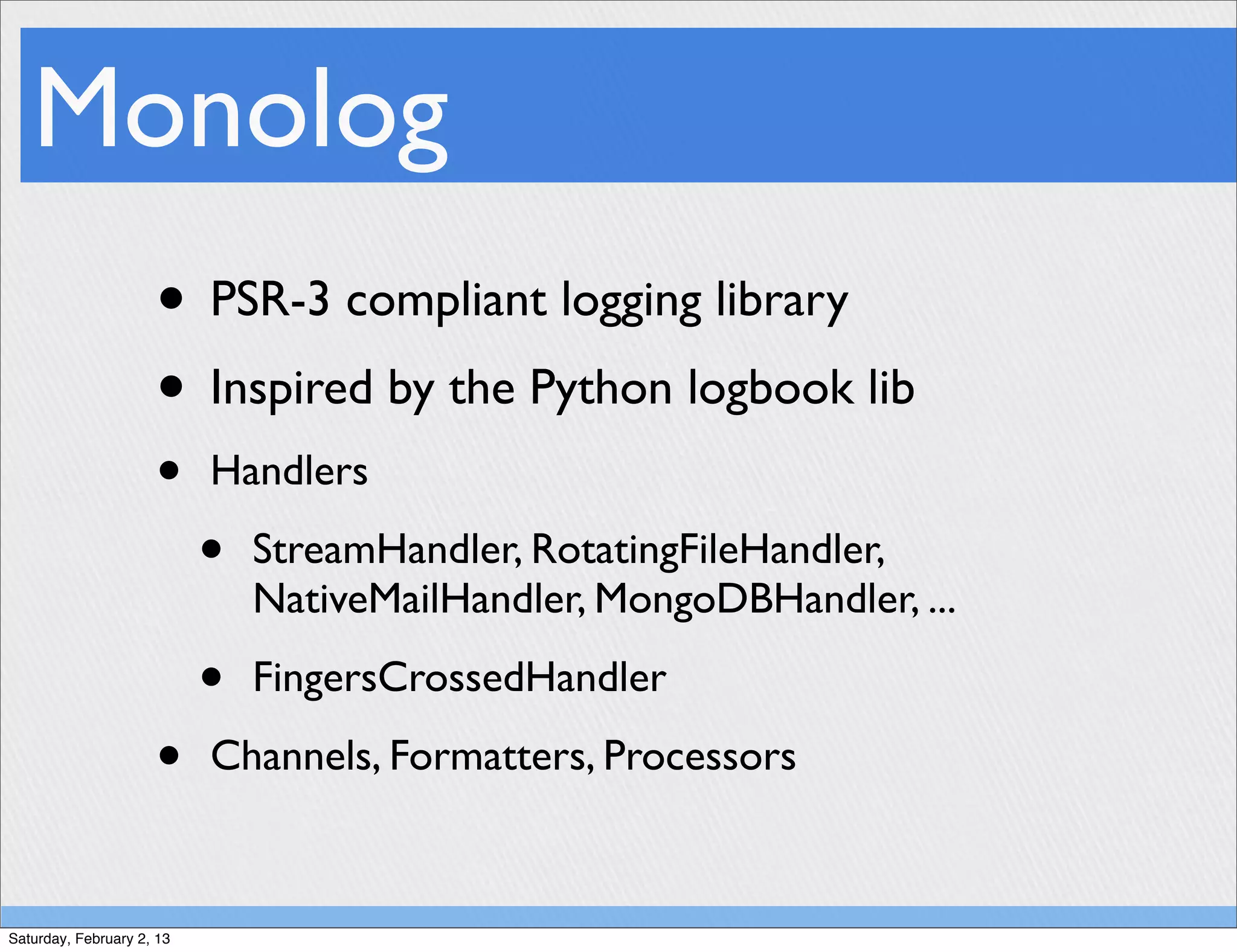 Monolog
                     • PSR-3 compliant logging library
                     • Inspired by the Python logbook lib
                     •     Handlers

                           •   StreamHandler, RotatingFileHandler,
                               NativeMailHandler, MongoDBHandler, ...

                           •   FingersCrossedHandler

                     •     Channels, Formatters, Processors



Saturday, February 2, 13
 