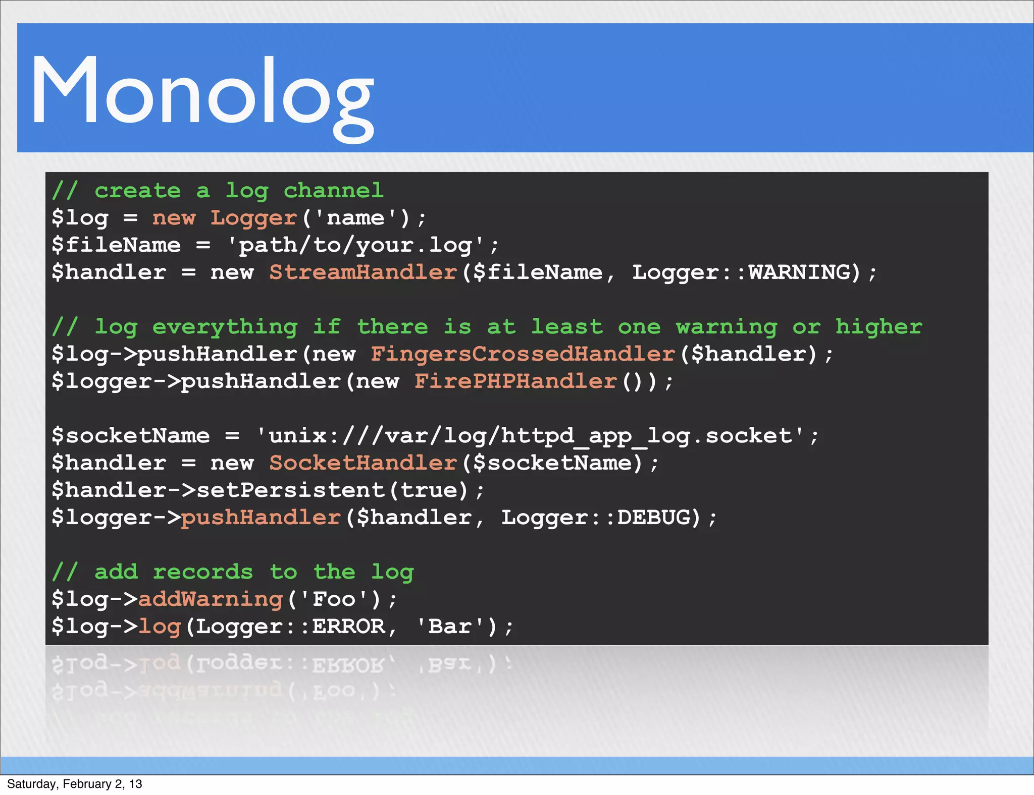 Monolog
       // create a log channel
       $log = new Logger('name');
       $fileName = 'path/to/your.log';
       $handler = new StreamHandler($fileName, Logger::WARNING);

       // log everything if there is at least one warning or higher
       $log->pushHandler(new FingersCrossedHandler($handler);
       $logger->pushHandler(new FirePHPHandler());

       $socketName = 'unix:///var/log/httpd_app_log.socket';
       $handler = new SocketHandler($socketName);
       $handler->setPersistent(true);
       $logger->pushHandler($handler, Logger::DEBUG);

       // add records to the log
       $log->addWarning('Foo');
       $log->log(Logger::ERROR, 'Bar');




Saturday, February 2, 13
 