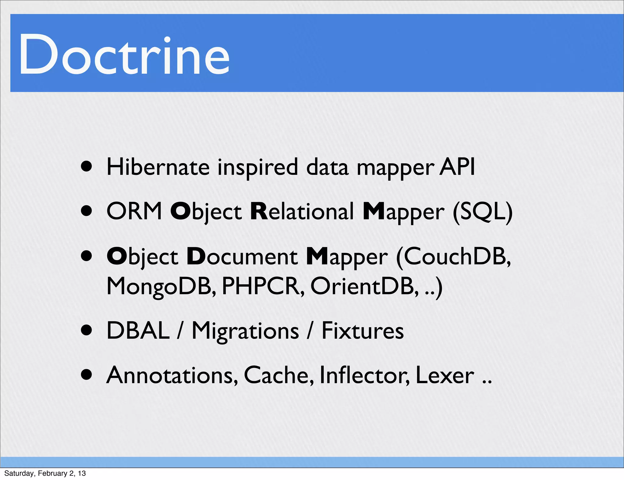 Doctrine
                     • Hibernate inspired data mapper API
                     • ORM Object Relational Mapper (SQL)
                     • Object Document Mapper (CouchDB,
                           MongoDB, PHPCR, OrientDB, ..)
                     • DBAL / Migrations / Fixtures
                     • Annotations, Cache, Inﬂector, Lexer ..
Saturday, February 2, 13
 