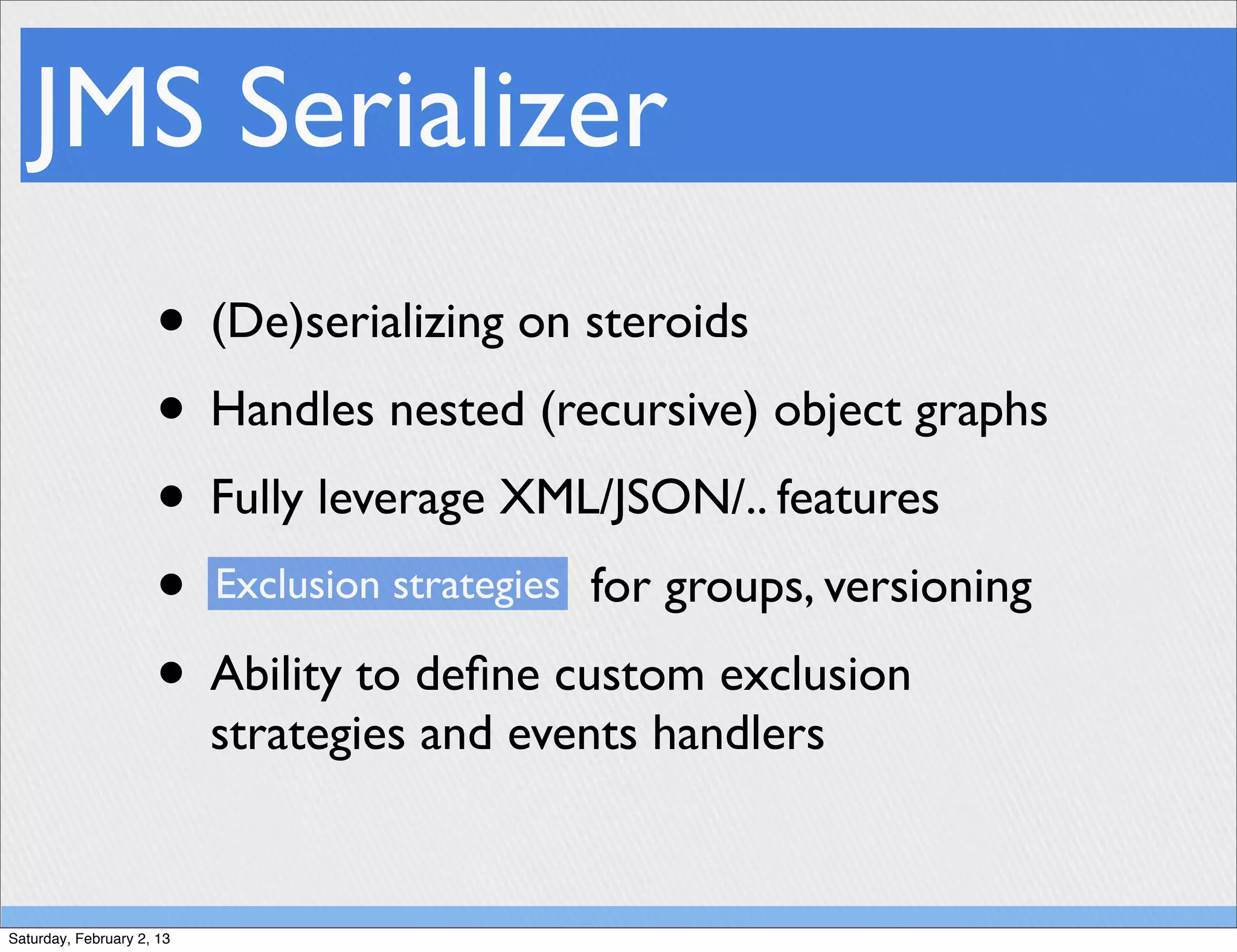 JMS Serializer
                     • (De)serializing on steroids
                     • Handles nested (recursive) object graphs
                     • Fully leverage XML/JSON/.. features
                     • Exclusion strategies for groups, versioning

                     • Ability to deﬁne custom exclusion
                           strategies and events handlers


Saturday, February 2, 13
 