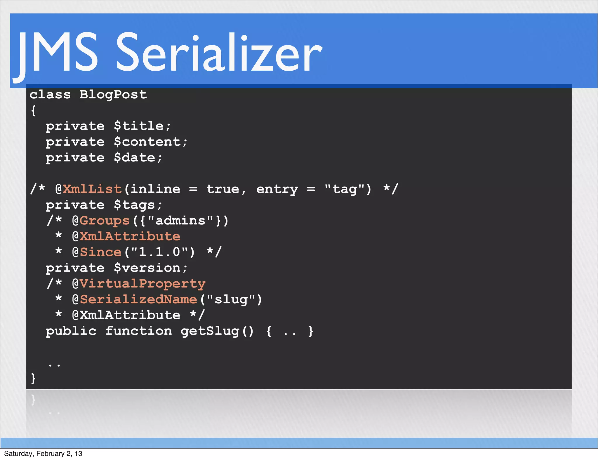 JMS Serializer
       class BlogPost
       {
         private $title;
         private $content;
         private $date;

       /* @XmlList(inline = true, entry = "tag") */
         private $tags;
         /* @Groups({"admins"})
          * @XmlAttribute
          * @Since("1.1.0") */
         private $version;
         /* @VirtualProperty
          * @SerializedName("slug")
          * @XmlAttribute */
         public function getSlug() { .. }

            ..
       }




Saturday, February 2, 13
 