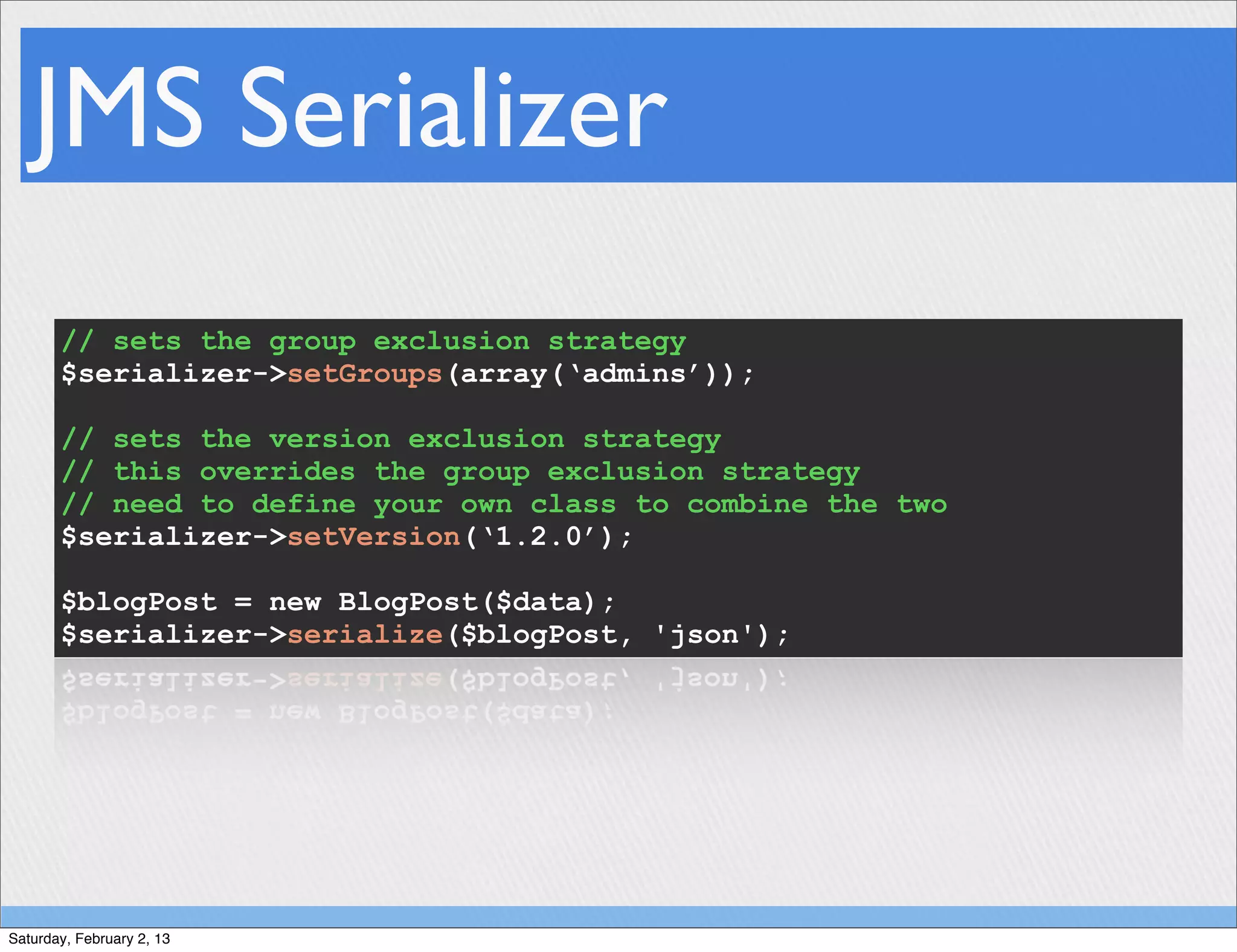 JMS Serializer
       // sets the group exclusion strategy
       $serializer->setGroups(array(‘admins’));

       // sets the version exclusion strategy
       // this overrides the group exclusion strategy
       // need to define your own class to combine the two
       $serializer->setVersion(‘1.2.0’);

       $blogPost = new BlogPost($data);
       $serializer->serialize($blogPost, 'json');




Saturday, February 2, 13
 