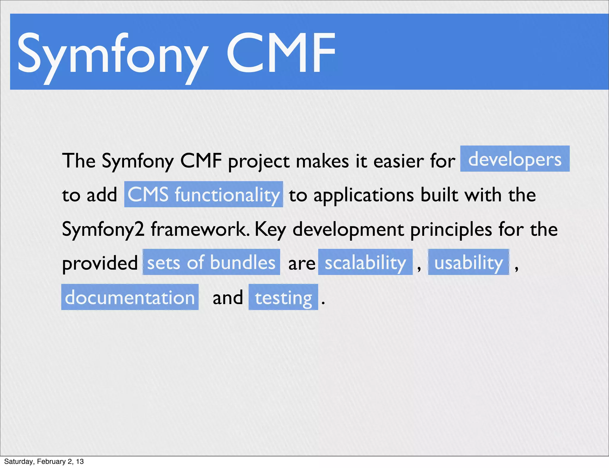 Symfony CMF
                 The Symfony CMF project makes it easier for developers
                 to add CMS functionality to applications built with the
                 Symfony2 framework. Key development principles for the
                 provided sets of bundles are scalability , usability ,
                  documentation and testing .




Saturday, February 2, 13
 