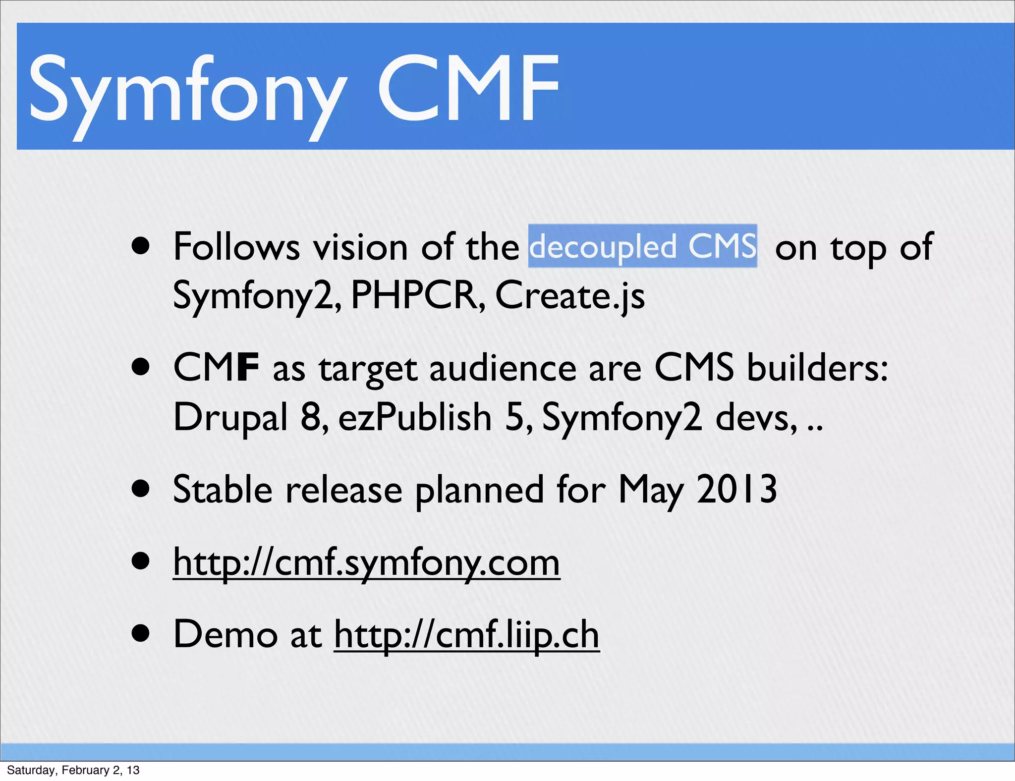 Symfony CMF
                     • Follows vision of the decoupled CMS on top of
                           Symfony2, PHPCR, Create.js
                     • CMF as target audience are CMS builders:
                           Drupal 8, ezPublish 5, Symfony2 devs, ..
                     • Stable release planned for May 2013
                     • http://cmf.symfony.com
                     • Demo at http://cmf.liip.ch
Saturday, February 2, 13
 