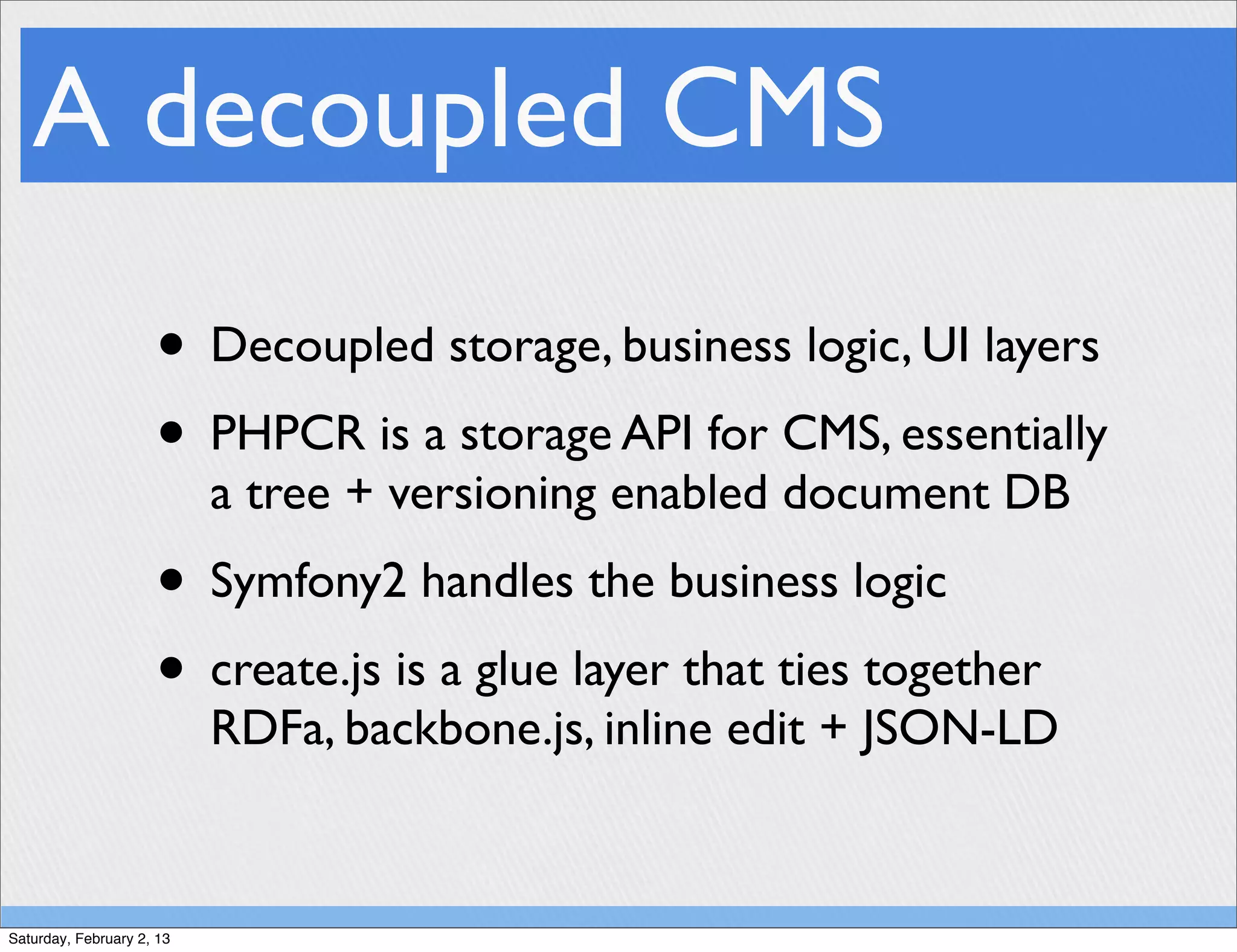 A decoupled CMS
                     • Decoupled storage, business logic, UI layers
                     • PHPCR is a storage API for CMS, essentially
                           a tree + versioning enabled document DB
                     • Symfony2 handles the business logic
                     • create.js is a glue layer that ties together
                           RDFa, backbone.js, inline edit + JSON-LD


Saturday, February 2, 13
 
