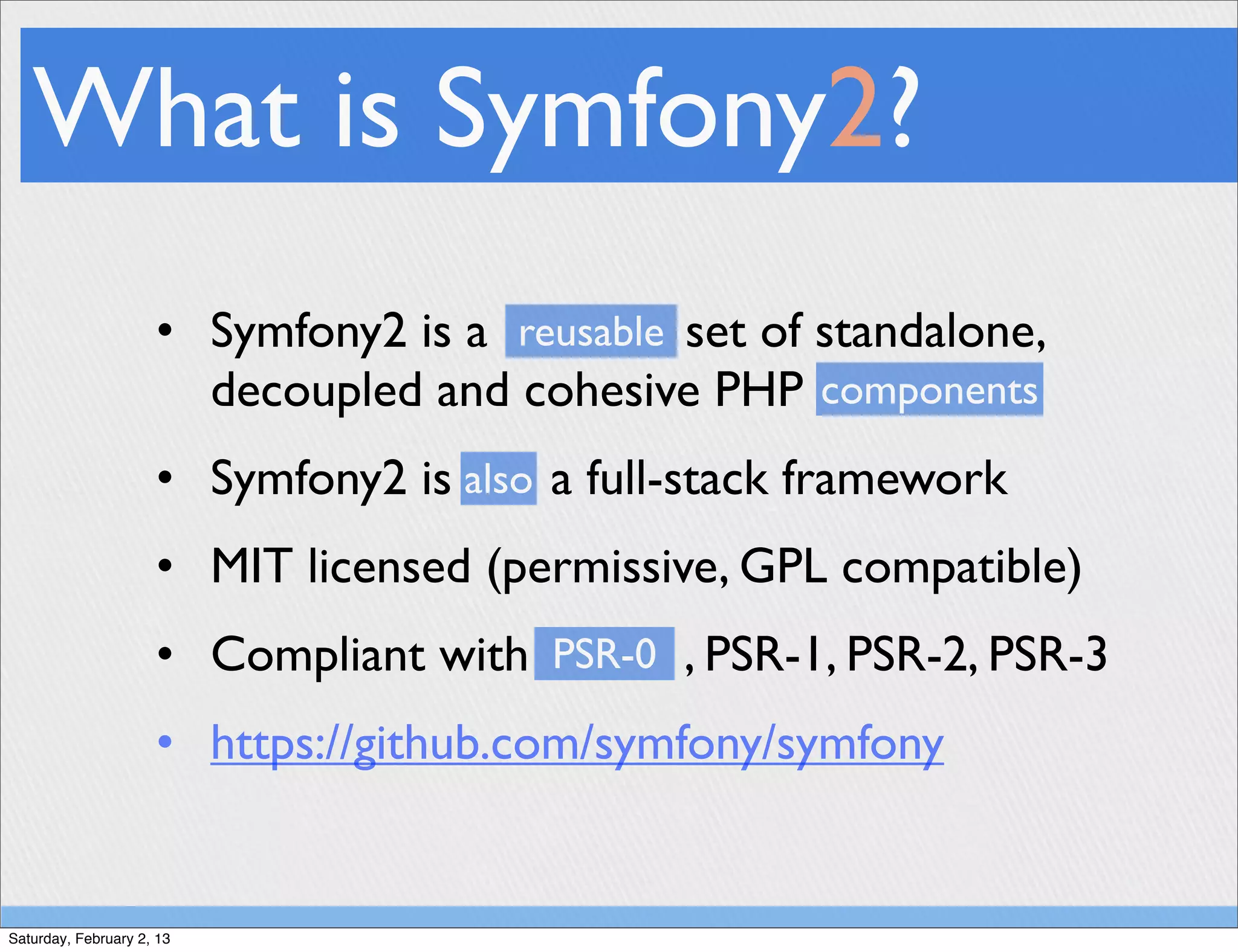 What is Symfony2?
                     • Symfony2 is a reusable set of standalone,
                       decoupled and cohesive PHP components
                     • Symfony2 is also a full-stack framework
                     • MIT licensed (permissive, GPL compatible)
                     • Compliant with PSR-0 , PSR-1, PSR-2, PSR-3
                     • https://github.com/symfony/symfony


Saturday, February 2, 13
 