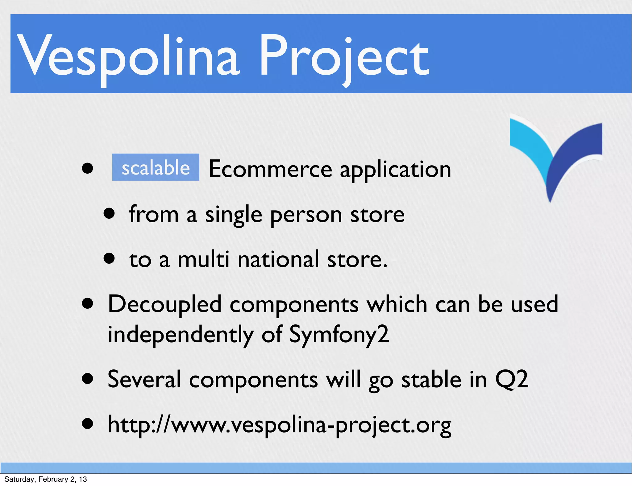 Vespolina Project
                     •      scalable Ecommerce application

                           • from a single person store
                           • to a multi national store.
                     • Decoupled components which can be used
                           independently of Symfony2
                     • Several components will go stable in Q2
                     • http://www.vespolina-project.org
Saturday, February 2, 13
 