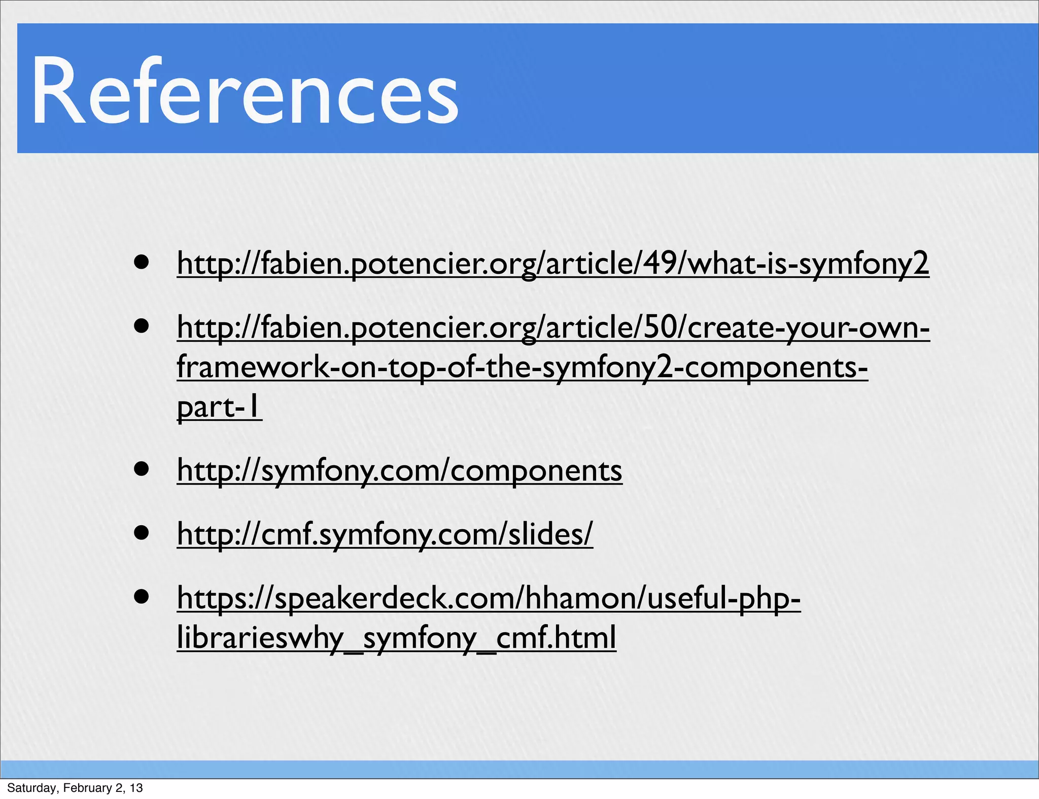 References
                     •     http://fabien.potencier.org/article/49/what-is-symfony2

                     •     http://fabien.potencier.org/article/50/create-your-own-
                           framework-on-top-of-the-symfony2-components-
                           part-1

                     •     http://symfony.com/components

                     •     http://cmf.symfony.com/slides/

                     •     https://speakerdeck.com/hhamon/useful-php-
                           librarieswhy_symfony_cmf.html



Saturday, February 2, 13
 