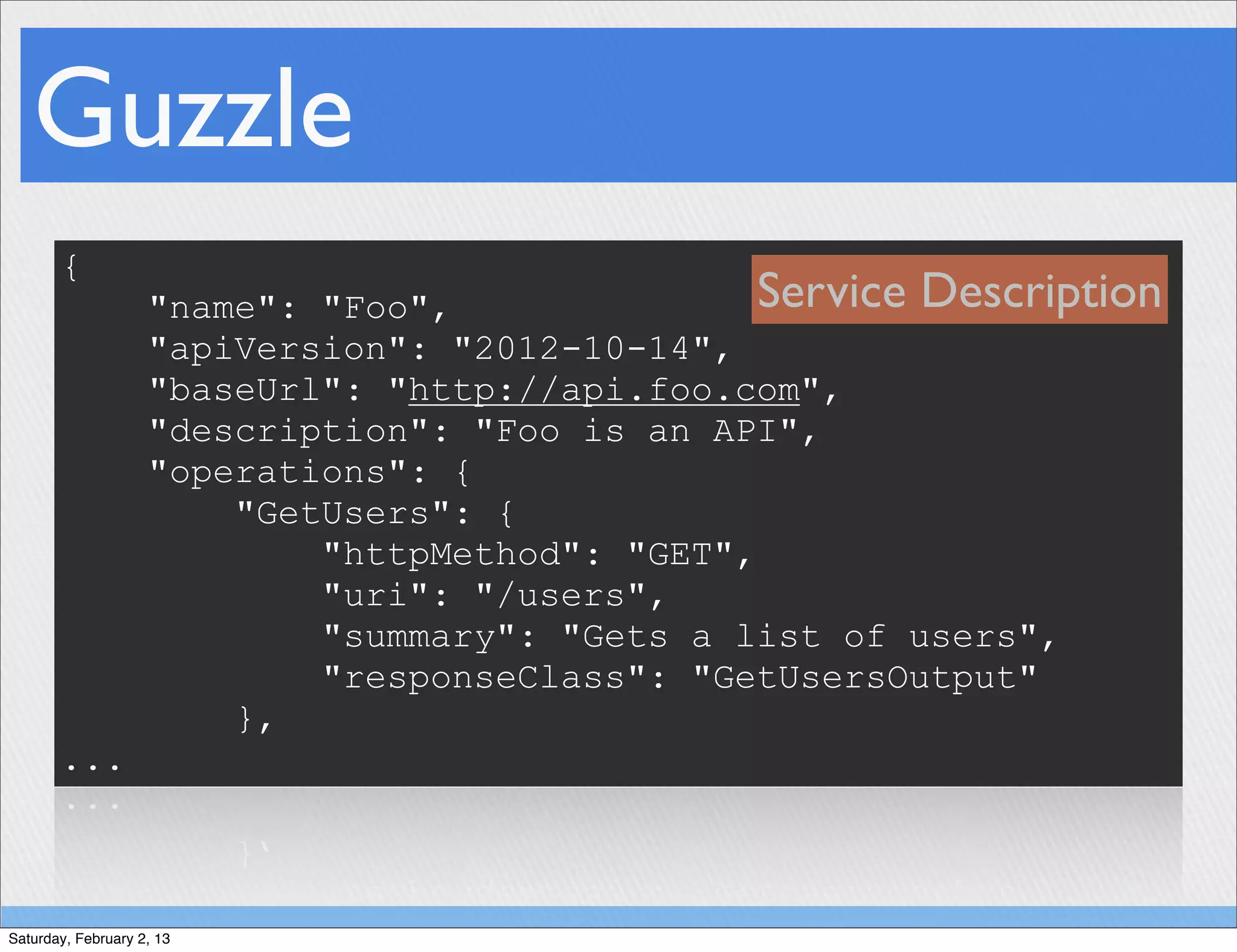Guzzle
       {
                    "name": "Foo",               Service Description
                    "apiVersion": "2012-10-14",
                    "baseUrl": "http://api.foo.com",
                    "description": "Foo is an API",
                    "operations": {
                        "GetUsers": {
                            "httpMethod": "GET",
                            "uri": "/users",
                            "summary": "Gets a list of users",
                            "responseClass": "GetUsersOutput"
                        },
       ...



Saturday, February 2, 13
 