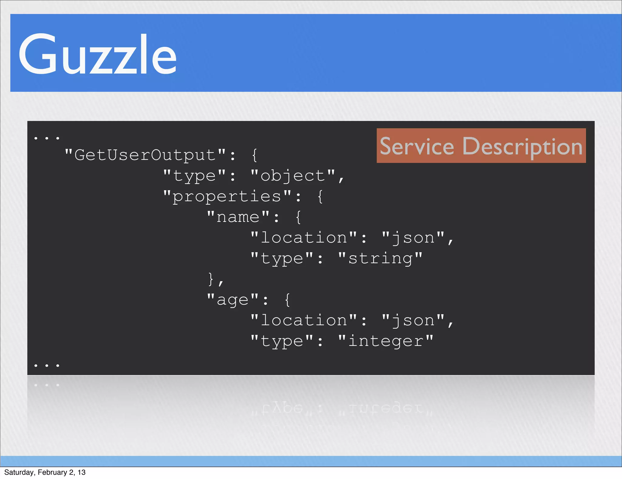 Guzzle
       ...
                 "GetUserOutput": {           Service Description
                          "type": "object",
                          "properties": {
                              "name": {
                                  "location": "json",
                                  "type": "string"
                              },
                              "age": {
                                  "location": "json",
                                  "type": "integer"
       ...




Saturday, February 2, 13
 