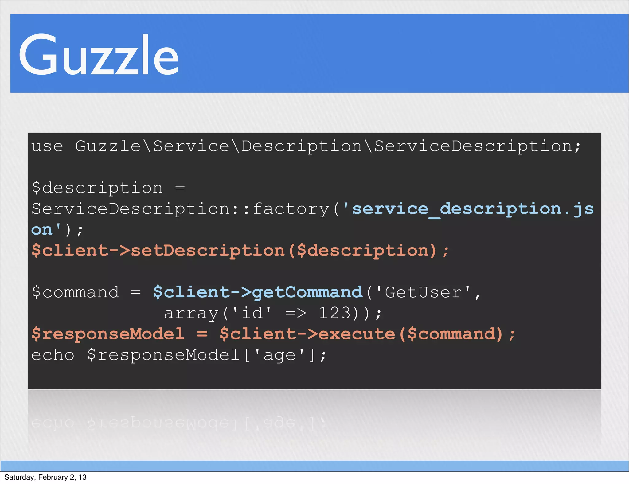 Guzzle
       use GuzzleServiceDescriptionServiceDescription;

       $description =
       ServiceDescription::factory('service_description.js
       on');
       $client->setDescription($description);

       $command = $client->getCommand('GetUser',
                   array('id' => 123));
       $responseModel = $client->execute($command);
       echo $responseModel['age'];




Saturday, February 2, 13
 