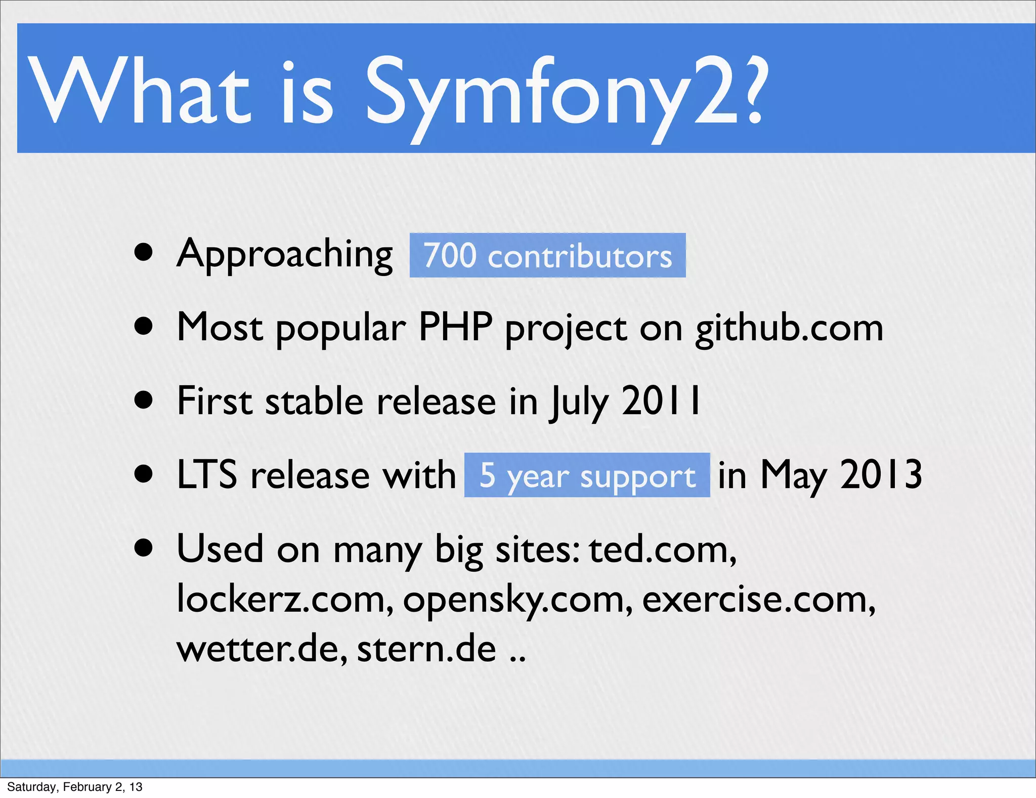 What is Symfony2?
                     • Approaching 700 contributors
                     • Most popular PHP project on github.com
                     • First stable release in July 2011
                     • LTS release with 5 year support in May 2013
                     • Used on many big sites: ted.com,
                           lockerz.com, opensky.com, exercise.com,
                           wetter.de, stern.de ..


Saturday, February 2, 13
 