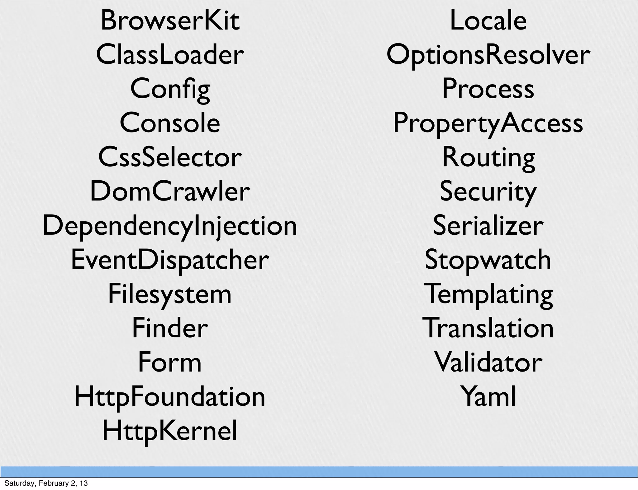 BrowserKit              Locale
             ClassLoader        OptionsResolver
                Conﬁg               Process
               Console          PropertyAccess
             CssSelector            Routing
             DomCrawler             Security
          DependencyInjection      Serializer
           EventDispatcher        Stopwatch
              Filesystem          Templating
                 Finder           Translation
                 Form              Validator
            HttpFoundation            Yaml
              HttpKernel
Saturday, February 2, 13
 